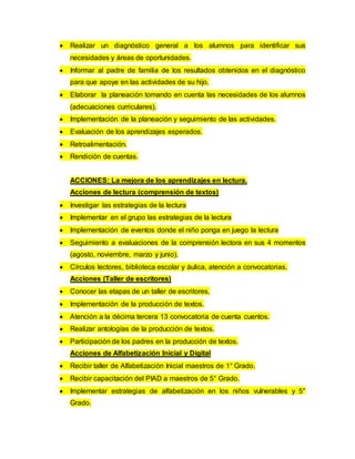  Realizar un diagnóstico general a los alumnos para identificar sus
necesidades y áreas de oportunidades.
 Informar al padre de familia de los resultados obtenidos en el diagnóstico
para que apoye en las actividades de su hijo.
 Elaborar la planeación tomando en cuenta las necesidades de los alumnos
(adecuaciones curriculares).
 Implementación de la planeación y seguimiento de las actividades.
 Evaluación de los aprendizajes esperados.
 Retroalimentación.
 Rendición de cuentas.
ACCIONES: La mejora de los aprendizajes en lectura.
Acciones de lectura (comprensión de textos)
 Investigar las estrategias de la lectura
 Implementar en el grupo las estrategias de la lectura
 Implementación de eventos donde el niño ponga en juego la lectura
 Seguimiento a evaluaciones de la comprensión lectora en sus 4 momentos
(agosto, noviembre, marzo y junio).
 Círculos lectores, biblioteca escolar y áulica, atención a convocatorias.
Acciones (Taller de escritores)
 Conocer las etapas de un taller de escritores.
 Implementación de la producción de textos.
 Atención a la décima tercera 13 convocatoria de cuenta cuentos.
 Realizar antologías de la producción de textos.
 Participación de los padres en la producción de textos.
Acciones de Alfabetización Inicial y Digital
 Recibir taller de Alfabetización Inicial maestros de 1° Grado.
 Recibir capacitación del PIAD a maestros de 5° Grado.
 Implementar estrategias de alfabetización en los niños vulnerables y 5°
Grado.
 