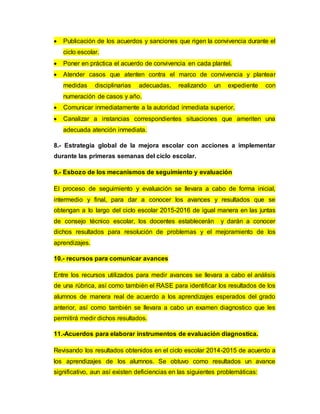  Publicación de los acuerdos y sanciones que rigen la convivencia durante el
ciclo escolar.
 Poner en práctica el acuerdo de convivencia en cada plantel.
 Atender casos que atenten contra el marco de convivencia y plantear
medidas disciplinarias adecuadas, realizando un expediente con
numeración de casos y año.
 Comunicar inmediatamente a la autoridad inmediata superior.
 Canalizar a instancias correspondientes situaciones que ameriten una
adecuada atención inmediata.
8.- Estrategia global de la mejora escolar con acciones a implementar
durante las primeras semanas del ciclo escolar.
9.- Esbozo de los mecanismos de seguimiento y evaluación
El proceso de seguimiento y evaluación se llevara a cabo de forma inicial,
intermedio y final, para dar a conocer los avances y resultados que se
obtengan a lo largo del ciclo escolar 2015-2016 de igual manera en las juntas
de consejo técnico escolar, los docentes establecerán y darán a conocer
dichos resultados para resolución de problemas y el mejoramiento de los
aprendizajes.
10.- recursos para comunicar avances
Entre los recursos utilizados para medir avances se llevara a cabo el análisis
de una rúbrica, así como también el RASE para identificar los resultados de los
alumnos de manera real de acuerdo a los aprendizajes esperados del grado
anterior, así como también se llevara a cabo un examen diagnostico que les
permitirá medir dichos resultados.
11.-Acuerdos para elaborar instrumentos de evaluación diagnostica.
Revisando los resultados obtenidos en el ciclo escolar 2014-2015 de acuerdo a
los aprendizajes de los alumnos. Se obtuvo como resultados un avance
significativo, aun así existen deficiencias en las siguientes problemáticas:
 
