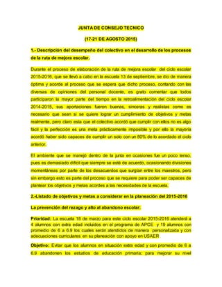 JUNTA DE CONSEJO TECNICO
(17-21 DE AGOSTO 2015)
1.- Descripción del desempeño del colectivo en el desarrollo de los procesos
de la ruta de mejora escolar.
Durante el proceso de elaboración de la ruta de mejora escolar del ciclo escolar
2015-2016, que se llevó a cabo en la escuela 13 de septiembre, se dio de manera
óptima y acorde al proceso que se espera que dicho proceso, contando con las
diversas de opiniones del personal docente, es grato comentar que todos
participaron la mayor parte del tiempo en la retroalimentación del ciclo escolar
2014-2015, sus aportaciones fueron buenas, sinceras y realistas como es
necesario que sean si se quiere lograr un cumplimiento de objetivos y metas
realmente, pero claro esta que el colectivo acordó que cumplir con ellos no es algo
fácil y la perfección es una meta prácticamente imposible y por ello la mayoría
acordó haber sido capaces de cumplir un solo con un 80% de lo acordado el ciclo
anterior.
El ambiente que se manejó dentro de la junta en ocasiones fue un poco tenso,
pues es demasiado difícil que siempre se esté de acuerdo, ocasionando divisiones
momentáneas por parte de los desacuerdos que surgían entre los maestros, pero
sin embargo esto es parte del proceso que se requiere para poder ser capaces de
plantear los objetivos y metas acordes a las necesidades de la escuela.
2.-Listado de objetivos y metas a considerar en la planeación del 2015-2016
La prevención del rezago y alto al abandono escolar:
Prioridad: La escuela 18 de marzo para este ciclo escolar 2015-2016 atenderá a
4 alumnos con extra edad incluidos en el programa de APCE y 19 alumnos con
promedio de 6 a 6.9 los cuales serán atendidos de manera personalizada y con
adecuaciones curriculares en su planeación con apoyo en USAER
Objetivo: Evitar que los alumnos en situación extra edad y con promedio de 6 a
6.9 abandonen los estudios de educación primaria; para mejorar su nivel
 