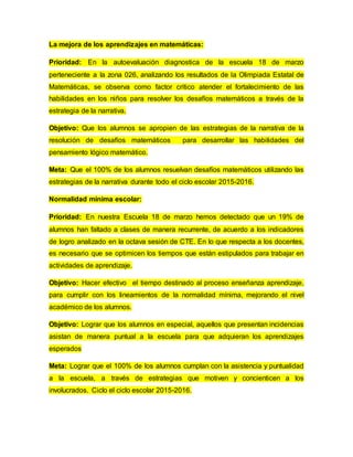 La mejora de los aprendizajes en matemáticas:
Prioridad: En la autoevaluación diagnostica de la escuela 18 de marzo
perteneciente a la zona 026, analizando los resultados de la Olimpiada Estatal de
Matemáticas, se observa como factor crítico atender el fortalecimiento de las
habilidades en los niños para resolver los desafíos matemáticos a través de la
estrategia de la narrativa.
Objetivo: Que los alumnos se apropien de las estrategias de la narrativa de la
resolución de desafíos matemáticos para desarrollar las habilidades del
pensamiento lógico matemático.
Meta: Que el 100% de los alumnos resuelvan desafíos matemáticos utilizando las
estrategias de la narrativa durante todo el ciclo escolar 2015-2016.
Normalidad mínima escolar:
Prioridad: En nuestra Escuela 18 de marzo hemos detectado que un 19% de
alumnos han faltado a clases de manera recurrente, de acuerdo a los indicadores
de logro analizado en la octava sesión de CTE. En lo que respecta a los docentes,
es necesario que se optimicen los tiempos que están estipulados para trabajar en
actividades de aprendizaje.
Objetivo: Hacer efectivo el tiempo destinado al proceso enseñanza aprendizaje,
para cumplir con los lineamientos de la normalidad mínima, mejorando el nivel
académico de los alumnos.
Objetivo: Lograr que los alumnos en especial, aquellos que presentan incidencias
asistan de manera puntual a la escuela para que adquieran los aprendizajes
esperados
Meta: Lograr que el 100% de los alumnos cumplan con la asistencia y puntualidad
a la escuela, a través de estrategias que motiven y concienticen a los
involucrados. Ciclo el ciclo escolar 2015-2016.
 