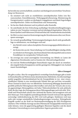 Bemerkungen zur Energiepolitik in Deutschland

Sie bewirkt eine unwirtschaftliche, unsichere und ökologisch unvertretbare Verschwendung von Ressourcen.
•	 Sie orientiert sich nicht an zweifelsfreien umweltpolitischen Zielen (wie Ressourcenschutz, Umweltökonomie, Wirkungsgradverbesserung, Minimierung des
Energieeinsatzes), sondern an ideologisch vorgegebenen und damit fragwürdigen
umweltpolitischen Zielen wie Klimaschutz und Atomausstieg.
•	 Sie hat den Markt eliminiert und ist politisch außer Kontrolle.
•	 Sie unterbindet die freie Erforschung nachhaltiger Strombereitstellungslösungen,
indem sie eine Vorauslese vornimmt und mit ideologisch begründeten Tabus (Nukleare Quellen) und Präferenzen (Wind und Solar) die Variationsbreite einschränkt.
•	 Sie führt zu einer massiven Kostensteigerung des Stromkonsums ohne zum Stromsparen anzuregen.
•	 Sie versucht grundlastfähige Verstromungstechnologien durch nicht grundlastfähige zu substituieren, was misslingen wird und
*	 den Betrieb zweier nahezu kompletten Stromerzeugungsparallelstrukturen erzwingt,
*	 die Kosten den aus der Reservehaltung von Grundlastfähigkeit ständig erhöht,
*	 sie erfordert ein Netzregime, das Deutschlands Netz inkompatibel und zu einem
Fremdkörper im europäischen Verbund macht.
•	 Sie erzwingt eine sozial unerträgliche Umverteilung von Mitteln zu Lasten der
allgemeinen Stromkunden und zu Gunsten der Alternativanlagenbesitzer
•	 Sie wird die Wettbewerbsfähigkeit Deutschlands wegen der durch sie entstehenden singulär hohen Energiepreise und der gesteigerten Abhängigkeit vom Ausland
massiv beeintächtigen
Gibt es Lösungen?
Die gibt es sicher. Aber für energiepolitisch vernünftige Entscheidungen gibt es leider
in Deutschland bis auf Weiteres keine demokratischen Mehrheiten. Ein übermächtiger
medial ausgeübter Konformitätsdruck hat die Energiedebatte in von einer wissenschaftlichen Debatte in eine moralisierende Debatte über gut und böse verwandelt.
Dieser Zustand ist durch eine von öffentlicher Zustimmung abhängige demokratisch
gewählte politische Führung kaum überwindbar, weil schon der Versuch, dies zu tun,
im gegenwärtigen Meinungsklima mit hoher Wahrscheinlichkeit für jede politische
Kraft, die dies wagt, den Entzug genau dieses Führungsauftrages nach sich zieht. Wirtschaft und Wissenschaft scheuen den Aufwand des Streites und arrangieren sich mit
dem Status quo. Trotz möglicher parteiübergreifender Einsicht wird auch die eigentlich
notwendige Außerkraftsetzung des EEG wird nicht gelingen. Stattdessen wird man
mehr oder weniger umständliche Schadensbegrenzungen versuchen. Weitergehende
Eingriffe werden an der Kraft zur Besitzstandsverteidigung der EEG-Privilegierten
scheitern. Über wirkliche Auswege aus dem Dilemma der Energiepolitik wird man erst
reden können, wenn die gegenwärtig gepflegten Illusionen begraben und die damit
verbundene Umverteilung zu einem politischem Ärgernis geworden sind.
11

 