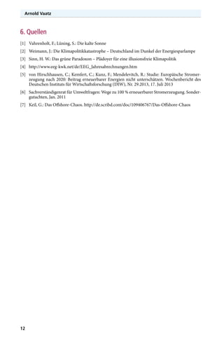 Arnold Vaatz

6. Quellen
[1]	 Vahrenholt, F.; Lüning, S.: Die kalte Sonne
[2]	 Weimann, J.: Die Klimapolitikkatastrophe – Deutschland im Dunkel der Energiesparlampe
[3]	 Sinn, H. W.: Das grüne Paradoxon – Plädoyer für eine illusionsfreie Klimapolitik
[4]	http://www.eeg-kwk.net/de/EEG_Jahresabrechnungen.htm
[5]	 von Hirschhausen, C.; Kemfert, C.; Kunz, F.; Mendelevitch, R.: Studie: Europäische Stromerzeugung nach 2020: Beitrag erneuerbarer Energien nicht unterschätzen. Wochenbericht des
Deutschen Instituts für Wirtschaftsforschung (DIW), Nr. 29.2013, 17. Juli 2013
[6]	 Sachverständigenrat für Umweltfragen: Wege zu 100 % erneuerbarer Stromerzeugung. Sondergutachten, Jan. 2011
[7]	 Keil, G.: Das Offshore-Chaos. http://de.scribd.com/doc/109406767/Das-Offshore-Chaos

12

 
