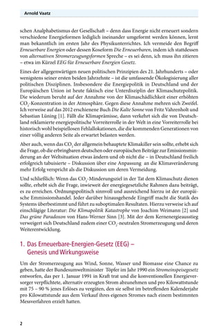 Arnold Vaatz

schen Analphabetismus der Gesellschaft – denn dass Energie nicht erneuert sondern
verschiedene Energieformen lediglich ineinander umgeformt werden können, lernt
man bekanntlich im ersten Jahr des Physikunterrichtes. Ich vermeide den Begriff
Erneuerbare Energien oder dessen Koseform Die Erneuerbaren, indem ich stattdessen
von alternativen Stromerzeugungsformen Spreche – es sei denn, ich muss ihn zitieren
– etwa im Kürzel EEG für Erneuerbare Energien Gesetz.
Eines der allgegenwärtigen neuen politischen Prinzipien des 21. Jahrhunderts – oder
wenigstens seiner ersten beiden Jahrzehnte – ist die umfassende Ökologisierung aller
politischen Disziplinen. Insbesondere die Energiepolitik in Deutschland und der
Europäischen Union ist heute faktisch eine Unterdisziplin der Klimaschutzpolitik.
Die wiederum beruht auf der Annahme von der Klimaschädlichkeit einer erhöhten
CO2-Konzentration in der Atmosphäre. Gegen diese Annahme mehren sich Zweifel.
Ich verweise auf das 2012 erschienene Buch Die Kalte Sonne von Fritz Vahrenholt und
Sebastian Lüning [1]. Fällt die Klimaprämisse, dann verkehrt sich die von Deutschland reklamierte energiepolitische Vorreiterrolle in der Welt in eine Vorreiterrolle bei
historisch wohl beispiellosen Fehlallokationen, die die kommenden Generationen von
einer völlig anderen Seite als erwartet belasten werden.
Aber auch, wenn das CO2 der allgemein behauptete Klimakiller sein sollte, erhebt sich
die Frage, ob die erbringbaren deutschen oder europäischen Beiträge zur Emissionsminderung an der Weltsituation etwas ändern und ob nicht die – in Deutschland freilich
erfolgreich tabuisierte – Diskussion über eine Anpassung an die Klimaveränderung
mehr Erfolg verspricht als die Diskussion um deren Vermeidung.
Und schließlich: Wenn das CO2-Minderungsziel in der Tat dem Klimaschutz dienen
sollte, erhebt sich die Frage, inwieweit der energiegesetzliche Rahmen dazu beiträgt,
es zu erreichen. Ordnungspolitisch sinnvoll und ausreichend hierzu ist der europäische Emmissionshandel. Jeder darüber hinausgehende Eingriff macht die Statik des
Systems überbestimmt und führt zu suboptimalen Resultaten. Hierzu verweise ich auf
einschlägige Literatur: Die Klimapolitik Katastrophe von Joachim Weimann [2] und
Das grüne Paradoxon von Hans-Werner Sinn [3]. Mit der dem Kernenergieausstieg
verweigert sich Deutschland zudem einer CO2-neutralen Stromerzeugung und deren
Weiterentwicklung.

1.	Das Erneuerbare-Energien-Gesetz (EEG) –
Genesis und Wirkungsweise
Um der Stromerzeugung aus Wind, Sonne, Wasser und Biomasse eine Chance zu
geben, hatte der Bundesumweltminister Töpfer im Jahr 1990 ein Stromeinspeisegesetz
entworfen, das per 1. Januar 1991 in Kraft trat und die konventionellen Energieversorger verpflichtete, alternativ erzeugten Strom abzunehmen und pro Kilowattstunde
mit 75 – 90 % jenes Erlöses zu vergüten, den sie selbst im betreffenden Kalenderjahr
pro Kilowattstunde aus dem Verkauf ihres eigenen Stromes nach einem bestimmten
Messverfahren erzielt hatten.

2

 