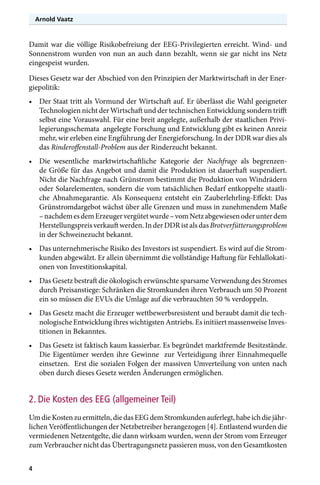 Arnold Vaatz

Damit war die völlige Risikobefreiung der EEG-Privilegierten erreicht. Wind- und
Sonnenstrom wurden von nun an auch dann bezahlt, wenn sie gar nicht ins Netz
eingespeist wurden.
Dieses Gesetz war der Abschied von den Prinzipien der Marktwirtschaft in der Energiepolitik:
•	 Der Staat tritt als Vormund der Wirtschaft auf. Er überlässt die Wahl geeigneter
Technologien nicht der Wirtschaft und der technischen Entwicklung sondern trifft
selbst eine Vorauswahl. Für eine breit angelegte, außerhalb der staatlichen Privilegierungsschemata angelegte Forschung und Entwicklung gibt es keinen Anreiz
mehr, wir erleben eine Engführung der Energieforschung. In der DDR war dies als
das Rinderoffenstall-Problem aus der Rinderzucht bekannt.
•	 Die wesentliche marktwirtschaftliche Kategorie der Nachfrage als begrenzende Größe für das Angebot und damit die Produktion ist dauerhaft suspendiert.
Nicht die Nachfrage nach Grünstrom bestimmt die Produktion von Windrädern
oder Solarelementen, sondern die vom tatsächlichen Bedarf entkoppelte staatliche Abnahmegarantie. Als Konsequenz entsteht ein Zauberlehrling-Effekt: Das
Grünstromdargebot wächst über alle Grenzen und muss in zunehmendem Maße
– nachdem es dem Erzeuger vergütet wurde – vom Netz abgewiesen oder unter dem
Herstellungspreis verkauft werden. In der DDR ist als das Brotverfütterungsproblem
in der Schweinezucht bekannt.
•	 Das unternehmerische Risiko des Investors ist suspendiert. Es wird auf die Stromkunden abgewälzt. Er allein übernimmt die vollständige Haftung für Fehlallokationen von Investitionskapital.
•	 Das Gesetz bestraft die ökologisch erwünschte sparsame Verwendung des Stromes
durch Preisanstiege: Schränken die Stromkunden ihren Verbrauch um 50 Prozent
ein so müssen die EVUs die Umlage auf die verbrauchten 50 % verdoppeln.
•	 Das Gesetz macht die Erzeuger wettbewerbsresistent und beraubt damit die technologische Entwicklung ihres wichtigsten Antriebs. Es initiiert massenweise Investitionen in Bekanntes.
•	 Das Gesetz ist faktisch kaum kassierbar. Es begründet marktfremde Besitzstände.
Die Eigentümer werden ihre Gewinne zur Verteidigung ihrer Einnahmequelle
einsetzen. Erst die sozialen Folgen der massiven Umverteilung von unten nach
oben durch dieses Gesetz werden Änderungen ermöglichen.

2. Die Kosten des EEG (allgemeiner Teil)
Um die Kosten zu ermitteln, die das EEG dem Stromkunden auferlegt, habe ich die jährlichen Veröffentlichungen der Netzbetreiber herangezogen [4]. Entlastend wurden die
vermiedenen Netzentgelte, die dann wirksam wurden, wenn der Strom vom Erzeuger
zum Verbraucher nicht das Übertragungsnetz passieren muss, von den Gesamtkosten
4

 