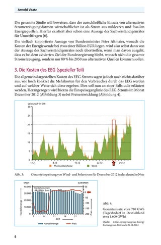 Arnold Vaatz

Die genannte Studie will beweisen, dass der ausschließliche Einsatz von alternativen
Stromerzeugungsformen wirtschaftlicher ist als Strom aus nuklearen und fossilen
Energiequellen. Hierfür existiert aber schon eine Aussage des Sachverständigenrates
für Umweltfragen [6].
Die vielfach kolportierte Aussage von Bundesminister Peter Altmaier, wonach die
Kosten der Energiewende bei etwa einer Billion EUR liegen, wird also selbst dann von
der Aussage des Sachverständigenrates noch übertroffen, wenn man davon ausgeht,
dass es bei dem avisierten Ziel der Bundesregierung bleibt, wonach nicht die gesamte
Stromerzeugung, sondern nur 80 % bis 2050 aus alternativen Quellen kommen sollen.

3. Die Kosten des EEG (spezieller Teil)
Die allgemein dargestellten Kosten des EEG-Stroms sagen jedoch noch nichts darüber
aus, wie hoch konkret die Mehrkosten für den Verbraucher durch das EEG werden
und auf welcher Weise sich diese ergeben. Dies soll nun an einer Fallstudie erläutert
werden. Herangezogen wird hierzu die Einspeiseganglinie des EEG-Stroms im Monat
Dezember 2012 (Abbildung 3) nebst Preisentwicklung (Abbildung 4).
Leistung P in GW
30

25

20

15

10

5

0
1.12

Abb. 3:	

8.12
15.12
Photovoltaik/Solar

40.000

EUR/MWh
50

Handelsvolumen:
-34,63 Mio. Euro

0

30.000

-50

20.000

-100

0

1

6

11

Zeit

Handelmenge

16

21
Preis

Abb. 4:

-150

10.000

Gesamtumsatz: etwa 780 GWh
(Tagesbedarf in Deutschland
etwa 1.600 GWh)

-200

Preis

Handelsmenge

29.12

Gesamteinspeisung von Wind- und Solarstrom für Dezember 2012 in das deutsche Netz

MWh

6

22.12
Wind

Quelle:	 EEX Leipzig European Energy
Exchange am Mittwoch 26.12.2012

 