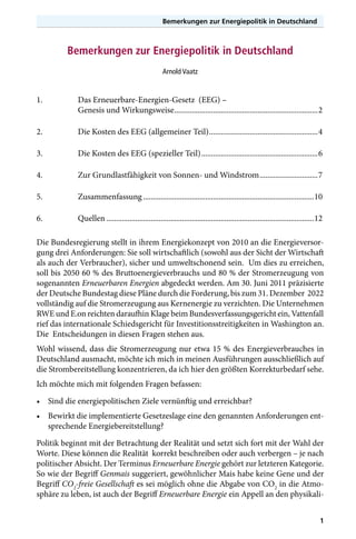 Bemerkungen zur Energiepolitik in Deutschland

Bemerkungen zur Energiepolitik in Deutschland
Arnold Vaatz

1.	

Das Erneuerbare-Energien-Gesetz (EEG) –
Genesis und Wirkungsweise...........................................................................2

2.	

Die Kosten des EEG (allgemeiner Teil).........................................................4

3.	

Die Kosten des EEG (spezieller Teil).............................................................6

4.	

Zur Grundlastfähigkeit von Sonnen- und Windstrom...............................7

5.	Zusammenfassung.........................................................................................10
6.	Quellen............................................................................................................12
Die Bundesregierung stellt in ihrem Energiekonzept von 2010 an die Energieversorgung drei Anforderungen: Sie soll wirtschaftlich (sowohl aus der Sicht der Wirtschaft
als auch der Verbraucher), sicher und umweltschonend sein. Um dies zu erreichen,
soll bis 2050 60 % des Bruttoenergieverbrauchs und 80 % der Stromerzeugung von
sogenannten Erneuerbaren Energien abgedeckt werden. Am 30. Juni 2011 präzisierte
der Deutsche Bundestag diese Pläne durch die Forderung, bis zum 31. Dezember 2022
vollständig auf die Stromerzeugung aus Kernenergie zu verzichten. Die Unternehmen
RWE und E.on reichten daraufhin Klage beim Bundesverfassungsgericht ein, Vattenfall
rief das internationale Schiedsgericht für Investitionsstreitigkeiten in Washington an.
Die Entscheidungen in diesen Fragen stehen aus.
Wohl wissend, dass die Stromerzeugung nur etwa 15 % des Energieverbrauches in
Deutschland ausmacht, möchte ich mich in meinen Ausführungen ausschließlich auf
die Strombereitstellung konzentrieren, da ich hier den größten Korrekturbedarf sehe.
Ich möchte mich mit folgenden Fragen befassen:
•	 Sind die energiepolitischen Ziele vernünftig und erreichbar?
•	 Bewirkt die implementierte Gesetzeslage eine den genannten Anforderungen entsprechende Energiebereitstellung?
Politik beginnt mit der Betrachtung der Realität und setzt sich fort mit der Wahl der
Worte. Diese können die Realität korrekt beschreiben oder auch verbergen – je nach
politischer Absicht. Der Terminus Erneuerbare Energie gehört zur letzteren Kategorie.
So wie der Begriff Genmais suggeriert, gewöhnlicher Mais habe keine Gene und der
Begriff CO2-freie Gesellschaft es sei möglich ohne die Abgabe von CO2 in die Atmosphäre zu leben, ist auch der Begriff Erneuerbare Energie ein Appell an den physikali1

 