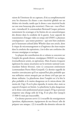 10
Polémoscopie #2
raison de l’étroitesse de ses capteurs, d’où sa complémentarité
avec les chasseurs ( la chasse a une réactivité globale sur un
théâtre très étendu, tandis que le drone a une réactivité locale
sur une zone beaucoup plus restreinte ). Dans son « tour d’hori-
zon » introductif, le commandant Bertrand Coupez présente
notamment les avantages et les limites de ces caractéristiques
des drones dans la conduite de la guerre. Leur capacité de
transmission d’images vidéo en temps réel ( FMV ) a plusieurs
conséquences – pas toutes positives – qui sont bien analysées
par le lieutenant-colonel John Wheeler dans son article, dont
le risque de micromanagement et d’ingérence des états-majors
dans la conduite des opérations, c’est-à-dire une confusion des
niveaux stratégique et tactique.
La plupart des contributions de ce volume se concentre sur
l’emploi des grands drones, stratégiques ( MALE ) ou tactique,
éventuellement armés, en opérations. Mais d’autres évoquent
également les enjeux sécuritaires sur le territoire national ( com-
mandant Solenn Séveno ), voire s’y consacrent entièrement
( commandant Pierre-Alain Goujard ). Ce dernier rappelle de
manière convaincante qu’il est aujourd’hui plus probable que
nos militaires soient attaqués par un drone civil que par un
drone militaire. La plateforme dont l’emploi est à la fois le
plus probable et le moins dangereux est le micro-drone ( de
moins de 2 kg ). Il est le plus répandu, le moins cher, mais sa
capacité d’emport est limitée. La plateforme la plus dangereuse
est le drone semi-professionnel pesant jusqu’à 25 kg et pouvant
emporter une charge utile de 6 kg. Il est plus cher ( jusqu’à
15 000 € ) mais pas inaccessible.
Ces drones peuvent servir ( 1 ) à recueillir du renseignement
( position, déplacements, équipement de nos forces ) afin de
préparer une attaque ; ( 2 ) à recueillir des données relevant de
 