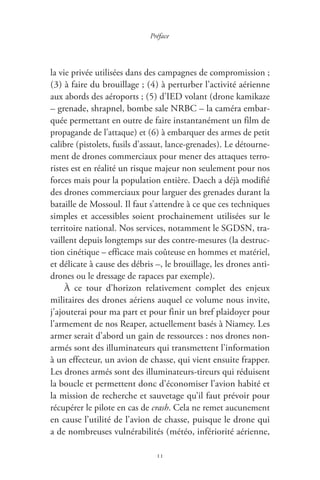 11
Préface
la vie privée utilisées dans des campagnes de compromission ;
( 3 ) à faire du brouillage ; ( 4 ) à perturber l’activité aérienne
aux abords des aéroports ; ( 5 ) d’IED volant ( drone kamikaze
– grenade, shrapnel, bombe sale NRBC – la caméra embar-
quée permettant en outre de faire instantanément un film de
propagande de l’attaque ) et ( 6 ) à embarquer des armes de petit
calibre ( pistolets, fusils d’assaut, lance-grenades ). Le détourne-
ment de drones commerciaux pour mener des attaques terro-
ristes est en réalité un risque majeur non seulement pour nos
forces mais pour la population entière. Daech a déjà modifié
des drones commerciaux pour larguer des grenades durant la
bataille de Mossoul. Il faut s’attendre à ce que ces techniques
simples et accessibles soient prochainement utilisées sur le
territoire national. Nos services, notamment le SGDSN, tra-
vaillent depuis longtemps sur des contre-mesures ( la destruc-
tion cinétique – efficace mais coûteuse en hommes et matériel,
et délicate à cause des débris –, le brouillage, les drones anti-
drones ou le dressage de rapaces par exemple ).
À ce tour d’horizon relativement complet des enjeux
militaires des drones aériens auquel ce volume nous invite,
j’ajouterai pour ma part et pour finir un bref plaidoyer pour
l’armement de nos Reaper, actuellement basés à Niamey. Les
armer serait d’abord un gain de ressources : nos drones non-
armés sont des illuminateurs qui transmettent l’information
à un effecteur, un avion de chasse, qui vient ensuite frapper.
Les drones armés sont des illuminateurs-tireurs qui réduisent
la boucle et permettent donc d’économiser l’avion habité et
la mission de recherche et sauvetage qu’il faut prévoir pour
récupérer le pilote en cas de crash. Cela ne remet aucunement
en cause l’utilité de l’avion de chasse, puisque le drone qui
a de nombreuses vulnérabilités ( météo, infériorité aérienne,
 