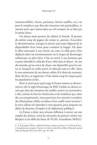 12
Polémoscopie #2
manœuvrabilité, vitesse, puissance, liaison satellite, etc. ) ne
peut le remplacer que dans des situations très particulières, et
surtout parce que, même dans un ciel conquis, ils ne font pas
la même chose.
Un drone armé permet de réduire la boucle. Il permet
du même coup de gagner du temps et, partant, d’accroître
la discrimination, puisque le drone non-armé dépend de la
disponibilité d’un avion pour conduire la frappe. Or, dans
le délai nécessaire à son arrivée sur zone, la cible peut s’être
déplacée dans un environnement où le risque de dommages
collatéraux est plus élevé. Cela est arrivé à nos hommes qui
avaient identifié le véhicule d’une cible dans le désert : ils ont
dû attendre qu’un avion de chasse soit disponible pour la trai-
ter et, lorsqu’il est enfin arrivé, le véhicule était en ville. Ainsi
le non-armement de nos drones réduit-il le choix du moment,
donc du lieu, et augmente-t-il du même coup les risques pour
les populations civiles.
Reste à savoir pour quel usage la France armera ses drones :
suivra-t-elle la règle britannique ( la RAF n’utilise ses drones ar-
més que dans des situations de conflits armés ) ou reconnaîtra-
t-elle, comme le font les Américains et les Israéliens que, dans
des cas exceptionnels, nous pourrions être amenés à conduire
des éliminations ciblées en dehors d’un conflit armé reconnu ?
Je tente ailleurs de répondre à cette question pour proposer un
début de doctrine d’emploi et de diplomatie publique6
.
La France a donc une sérieuse réflexion à mener sur son
emploi des drones, entre les nécessités du présent ( armer nos
Reaper ) et les défis du futur ( le FCAS, l’eurodrone MALE ).
6.  J.-B. Jeangène Vilmer, « Quand la France armera ses drones », in L’Armée de l’air :
se transformer pour préparer l’avenir, Les Cahiers de la Revue Défense Nationale, spécial
Salon du Bourget 2015, juin 2015, pp. 101-106.
 