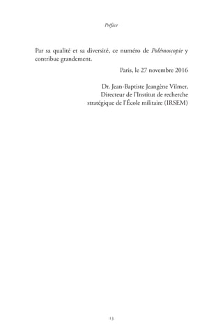 13
Préface
Par sa qualité et sa diversité, ce numéro de Polémoscopie y
contribue grandement.
Paris, le 27 novembre 2016
Dr. Jean-Baptiste Jeangène Vilmer,
Directeur de l’Institut de recherche
stratégique de l’École militaire ( IRSEM )
 