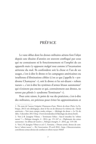 7
PRÉFACE
Le vaste débat dont les drones militaires aériens font l’objet
depuis une dizaine d’années est souvent confisqué par ceux
qui ne connaissent ni le fonctionnement ni l’emploi de ces
appareils mais s’y opposent malgré tout comme à l’incarnation
aérienne du mal. Ils confondent soit la chose et l’un de ses
usages, c’est-à-dire le drone et les campagnes américaines ou
israélienne d’éliminations ciblées ( c’est ce que j’appelle le « syn-
drome Chamayou1
 » ), soit le drone et les soi-disant « robots
tueurs », c’est-à-dire les systèmes d’armes létaux autonomes2
qui n’existent pas encore et qui, contrairement aux drones, ne
seront pas pilotés ( « syndrome Terminator3
 » ).
Pour cette raison, le point de vue des praticiens, c’est-à-dire
des militaires, est précieux pour éviter les approximations et
1.  Du nom de l’auteur Grégoire Chamayou d’une Théorie du drone ( Paris, La Fa-
brique, 2013 ) très idéologique, dont le but est de dénoncer la violence du « Reich
américain ». Voir mon compte rendu critique : « Idéologie du drone », La Vie des
Idées, 4 décembre 2013 ( http ://www.laviedesidees.fr/Ideologie-du-drone.html ).
2. Voir J.-B. Jeangène Vilmer, «  Terminator Ethics  : faut-il interdire les ‘robots
tueurs’ ? », Politique étrangère, 4 : 2014, pp. 151-167 et « Diplomatie des armes
autonomes : les débats de Genève », Politique étrangère, 3 : 2016, pp. 119-130.
3.  Voir J.-B. Jeangène Vilmer et col. C. Fontaine, « Drones armés, drones de com-
bat et ‘robots tueurs’ », The Conversation, 29 avril 2016 : https ://theconversation.
com/drones-armes-drones-de-combat-et-robots-tueurs-58365
 