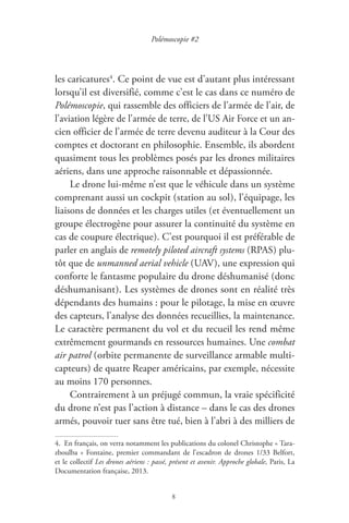 8
Polémoscopie #2
les caricatures4
. Ce point de vue est d’autant plus intéressant
lorsqu’il est diversifié, comme c’est le cas dans ce numéro de
Polémoscopie, qui rassemble des officiers de l’armée de l’air, de
l’aviation légère de l’armée de terre, de l’US Air Force et un an-
cien officier de l’armée de terre devenu auditeur à la Cour des
comptes et doctorant en philosophie. Ensemble, ils abordent
quasiment tous les problèmes posés par les drones militaires
aériens, dans une approche raisonnable et dépassionnée.
Le drone lui-même n’est que le véhicule dans un système
comprenant aussi un cockpit ( station au sol ), l’équipage, les
liaisons de données et les charges utiles ( et éventuellement un
groupe électrogène pour assurer la continuité du système en
cas de coupure électrique ). C’est pourquoi il est préférable de
parler en anglais de remotely piloted aircraft systems ( RPAS ) plu-
tôt que de unmanned aerial vehicle ( UAV ), une expression qui
conforte le fantasme populaire du drone déshumanisé ( donc
déshumanisant ). Les systèmes de drones sont en réalité très
dépendants des humains : pour le pilotage, la mise en œuvre
des capteurs, l’analyse des données recueillies, la maintenance.
Le caractère permanent du vol et du recueil les rend même
extrêmement gourmands en ressources humaines. Une combat
air patrol ( orbite permanente de surveillance armable multi-
capteurs ) de quatre Reaper américains, par exemple, nécessite
au moins 170 personnes.
Contrairement à un préjugé commun, la vraie spécificité
du drone n’est pas l’action à distance – dans le cas des drones
armés, pouvoir tuer sans être tué, bien à l’abri à des milliers de
4.  En français, on verra notamment les publications du colonel Christophe « Tara-
zboulba » Fontaine, premier commandant de l’escadron de drones 1/33 Belfort,
et le collectif Les drones aériens : passé, présent et avenir. Approche globale, Paris, La
Documentation française, 2013.
 