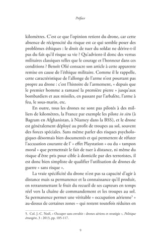 9
Préface
kilomètres. C’est ce que l’opinion retient du drone, car cette
absence de réciprocité du risque est ce qui semble poser des
problèmes éthiques : le droit de tuer du soldat ne dérive-t-il
pas du fait qu’il risque sa vie ? Qu’advient-il donc des vertus
militaires classiques telles que le courage et l’honneur dans ces
conditions ? Benoît Olié consacre son article à cette apparente
remise en cause de l’éthique militaire. Comme il le rappelle,
cette caractéristique de l’allonge de l’arme n’est pourtant pas
propre au drone : c’est l’histoire de l’armement, « depuis que
le premier homme a ramassé la première pierre » jusqu’aux
bombardiers et aux missiles, en passant par l’arbalète, l’arme à
feu, le sous-marin, etc.
En outre, tous les drones ne sont pas pilotés à des mil-
liers de kilomètres, la France par exemple les pilote in situ ( à
Bagram en Afghanistan, à Niamey dans la BSS ), et le drone
est généralement déployé au profit de troupes au sol, souvent
des forces spéciales. Sans même parler des risques psycholo-
giques désormais bien documentés et qui permettent de réfuter
l’accusation courante de l’ « effet Playstation » ou du « tampon
moral » que permettrait le fait de tuer à distance, ni même du
risque d’être pris pour cible à domicile par des terroristes, il
est donc bien simpliste de qualifier l’utilisation de drones de
guerre « sans risque ».
La vraie spécificité du drone n’est pas sa capacité d’agir à
distance mais sa permanence et la connaissance qu’il produit,
en retransmettant le fruit du recueil de ses capteurs en temps
réel vers la chaîne de commandement et les troupes au sol.
Sa permanence permet une véritable « occupation aérienne5
 »
au-dessus de certaines zones – qui restent toutefois réduites en
5.  Col. J.-C. Noël, « Occuper sans envahir : drones aériens et stratégie », Politique
étrangère, 3 : 2013, pp. 105-117.
 