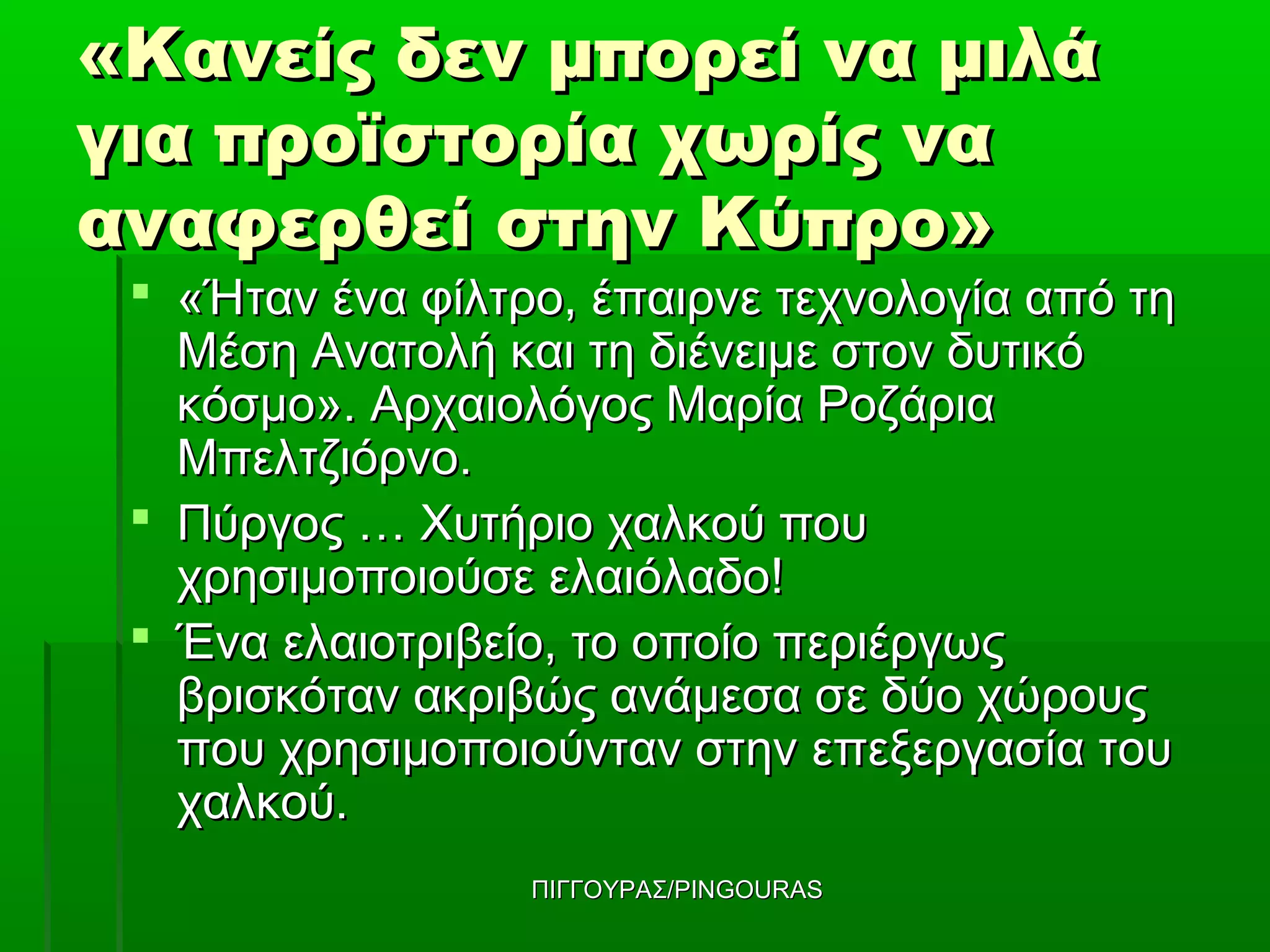 «Κανείς δεν μπορεί να μιλά
για προϊστορία χωρίς να
αναφερθεί στην Κύπρο»
  «Ήταν ένα φίλτρο, έπαιρνε τεχνολογία από τη
   Μέση Ανατολή και τη διένειμε στον δυτικό
   κόσμο». Αρχαιολόγος Μαρία Ροζάρια
   Μπελτζιόρνο.
  Πύργος … Χυτήριο χαλκού που
   χρησιμοποιούσε ελαιόλαδο!
  Ένα ελαιοτριβείο, το οποίο περιέργως
   βρισκόταν ακριβώς ανάμεσα σε δύο χώρους
   που χρησιμοποιούνταν στην επεξεργασία του
   χαλκού.
                  ΠΙΓΓΟΥΡΑΣ/PINGOURAS
 