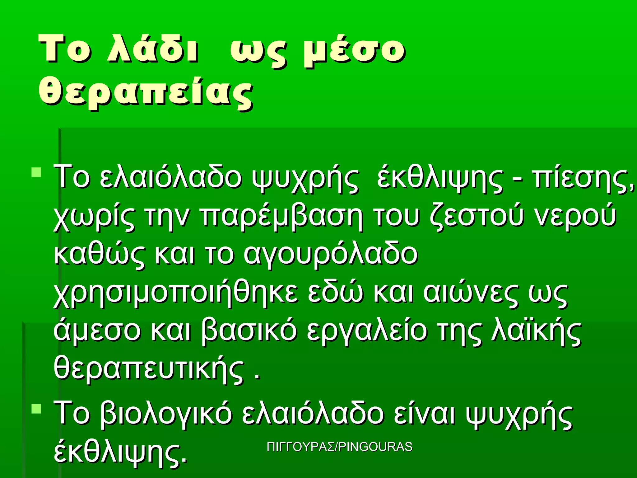 Το λάδι ως μέσο
θεραπείας

 Το ελαιόλαδο ψυχρής έκθλιψης - πίεσης,
  χωρίς την παρέμβαση του ζεστού νερού
  καθώς και το αγουρόλαδο
  χρησιμοποιήθηκε εδώ και αιώνες ως
  άμεσο και βασικό εργαλείο της λαϊκής
  θεραπευτικής .
 Το βιολογικό ελαιόλαδο είναι ψυχρής
  έκθλιψης.    ΠΙΓΓΟΥΡΑΣ/PINGOURAS
 