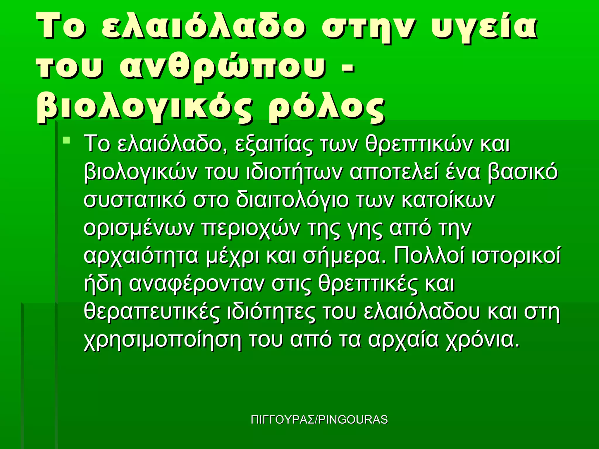 Το ελαιόλαδο στην υγεία
του ανθρώπου -
βιολογικός ρόλος
  Το ελαιόλαδο, εξαιτίας των θρεπτικών και
   βιολογικών του ιδιοτήτων αποτελεί ένα βασικό
   συστατικό στο διαιτολόγιο των κατοίκων
   ορισμένων περιοχών της γης από την
   αρχαιότητα μέχρι και σήμερα. Πολλοί ιστορικοί
   ήδη αναφέρονταν στις θρεπτικές και
   θεραπευτικές ιδιότητες του ελαιόλαδου και στη
   χρησιμοποίηση του από τα αρχαία χρόνια.


                  ΠΙΓΓΟΥΡΑΣ/PINGOURAS
 
