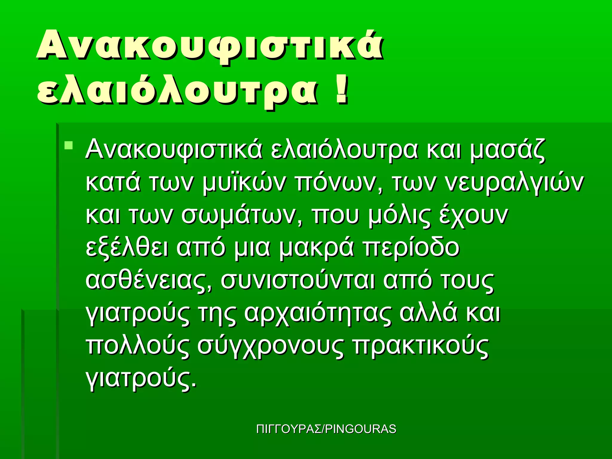 Ανακουφιστικά
ελαιόλουτρα !
 Ανακουφιστικά ελαιόλουτρα και μασάζ
  κατά των μυϊκών πόνων, των νευραλγιών
  και των σωμάτων, που μόλις έχουν
  εξέλθει από μια μακρά περίοδο
  ασθένειας, συνιστούνται από τους
  γιατρούς της αρχαιότητας αλλά και
  πολλούς σύγχρονους πρακτικούς
  γιατρούς.
              ΠΙΓΓΟΥΡΑΣ/PINGOURAS
 