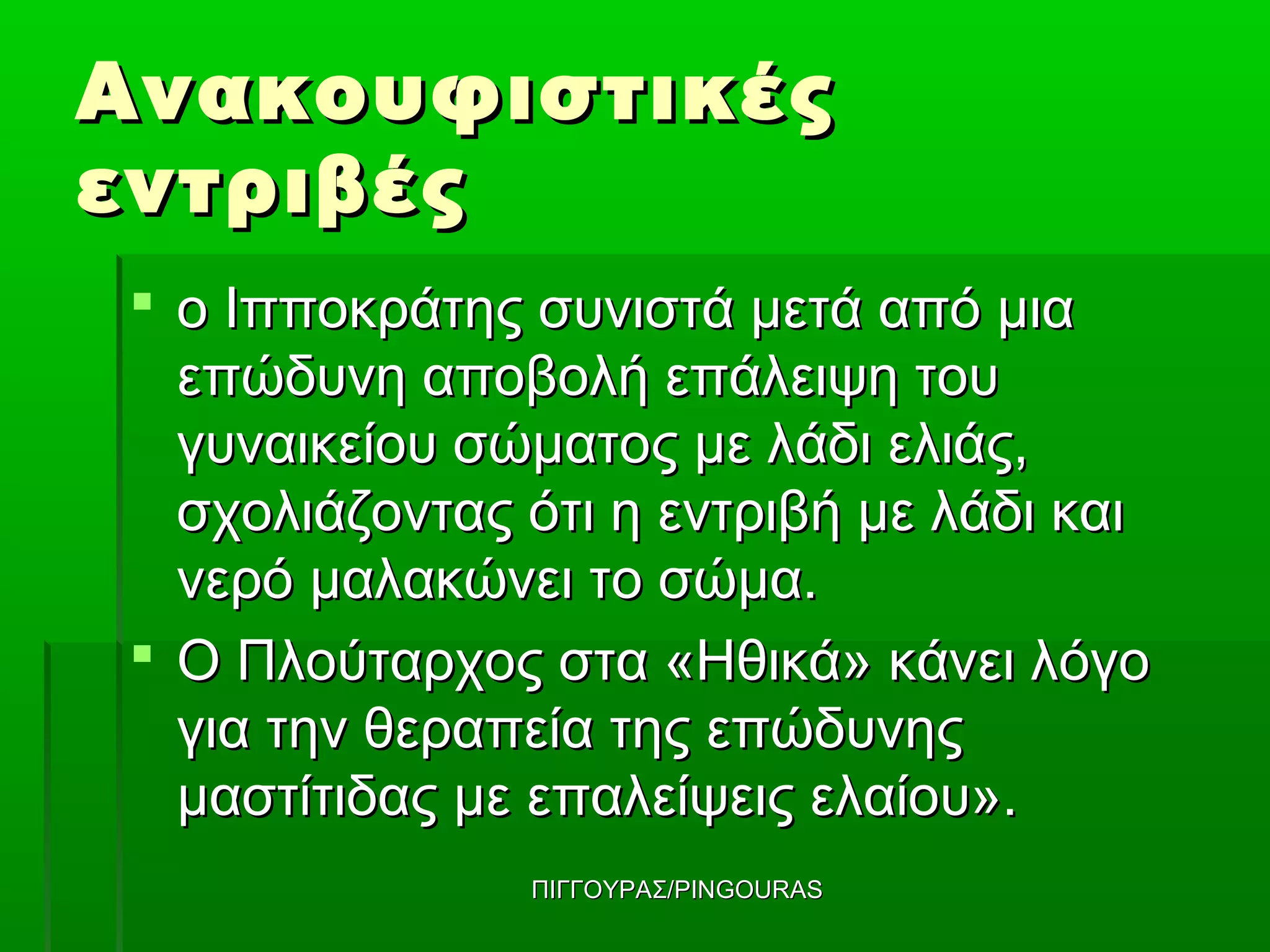 Ανακουφιστικές
εντριβές
 ο Ιπποκράτης συνιστά μετά από μια
  επώδυνη αποβολή επάλειψη του
  γυναικείου σώματος με λάδι ελιάς,
  σχολιάζοντας ότι η εντριβή με λάδι και
  νερό μαλακώνει το σώμα.
 Ο Πλούταρχος στα «Ηθικά» κάνει λόγο
  για την θεραπεία της επώδυνης
  μαστίτιδας με επαλείψεις ελαίου».
               ΠΙΓΓΟΥΡΑΣ/PINGOURAS
 