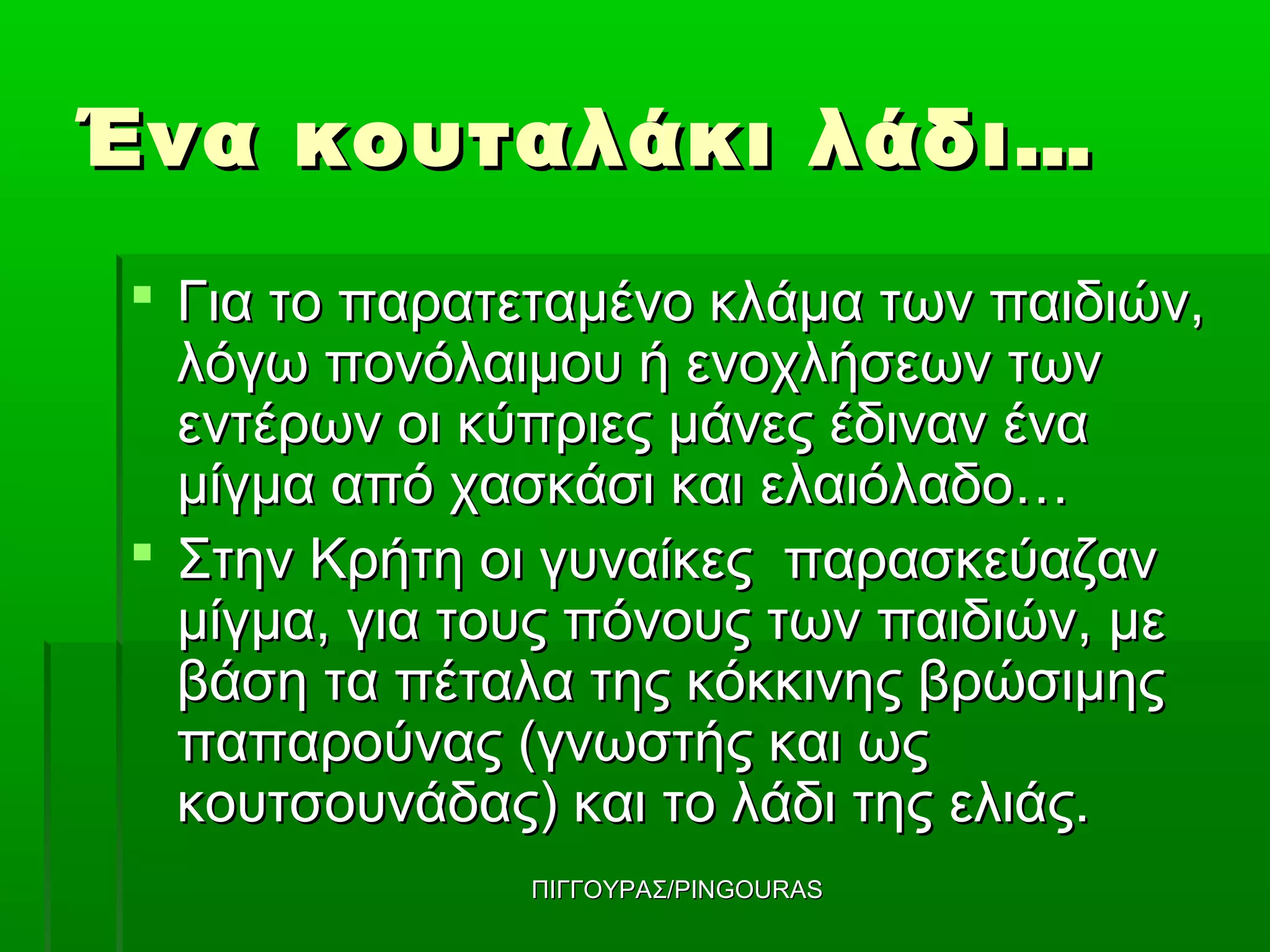 Ένα κουταλάκι λάδι…
 Για το παρατεταμένο κλάμα των παιδιών,
  λόγω πονόλαιμου ή ενοχλήσεων των
  εντέρων οι κύπριες μάνες έδιναν ένα
  μίγμα από χασκάσι και ελαιόλαδο…
 Στην Κρήτη οι γυναίκες παρασκεύαζαν
  μίγμα, για τους πόνους των παιδιών, με
  βάση τα πέταλα της κόκκινης βρώσιμης
  παπαρούνας (γνωστής και ως
  κουτσουνάδας) και το λάδι της ελιάς.
              ΠΙΓΓΟΥΡΑΣ/PINGOURAS
 