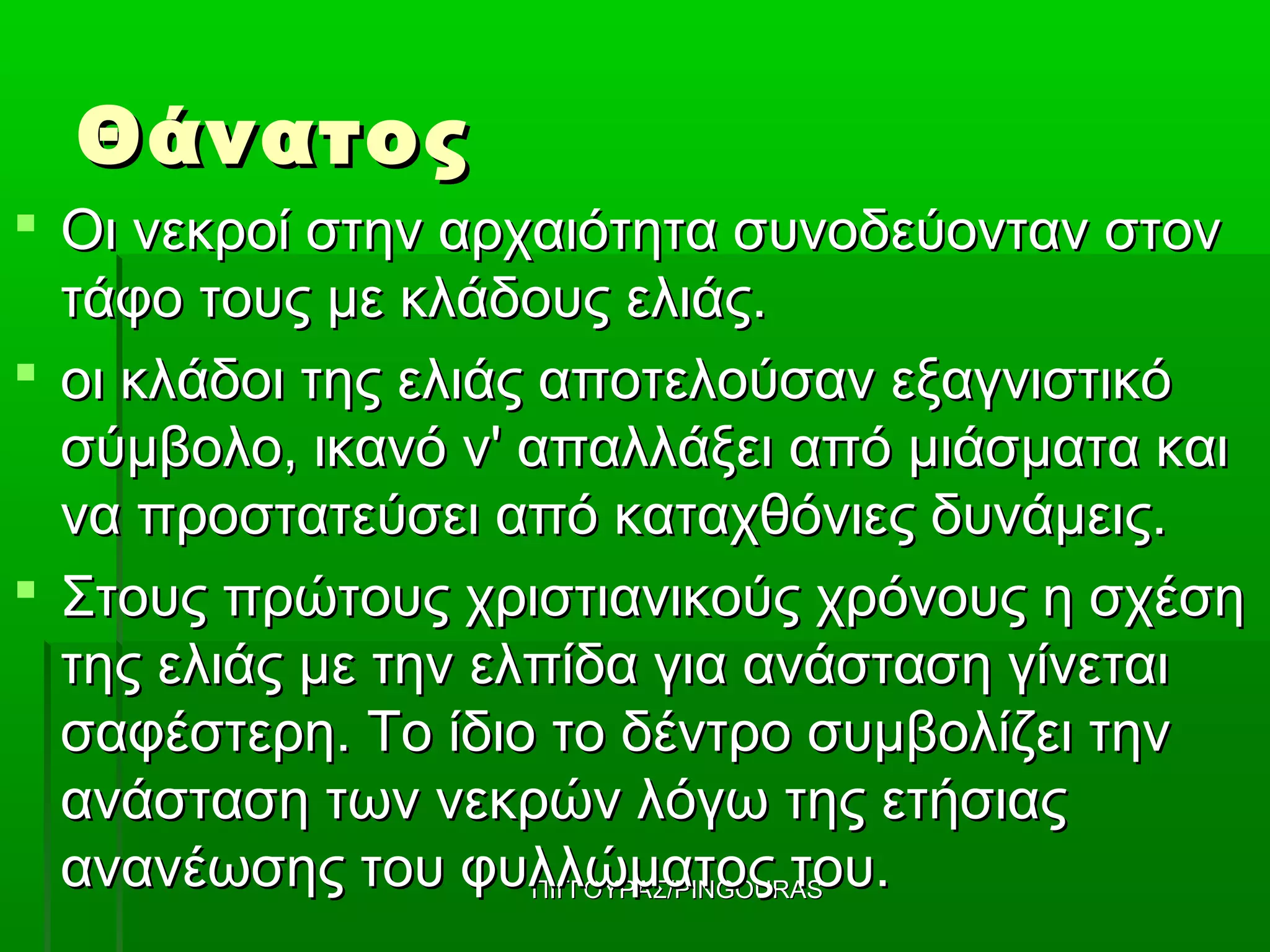 Θάνατος
 Οι νεκροί στην αρχαιότητα συνοδεύονταν στον
  τάφο τους με κλάδους ελιάς.
 οι κλάδοι της ελιάς αποτελούσαν εξαγνιστικό
  σύμβολο, ικανό ν' απαλλάξει από μιάσματα και
  να προστατεύσει από καταχθόνιες δυνάμεις.
 Στους πρώτους χριστιανικούς χρόνους η σχέση
  της ελιάς με την ελπίδα για ανάσταση γίνεται
  σαφέστερη. Το ίδιο το δέντρο συμβολίζει την
  ανάσταση των νεκρών λόγω της ετήσιας
  ανανέωσης του φυλλώματος του.
                      ΠΙΓΓΟΥΡΑΣ/PINGOURAS
 