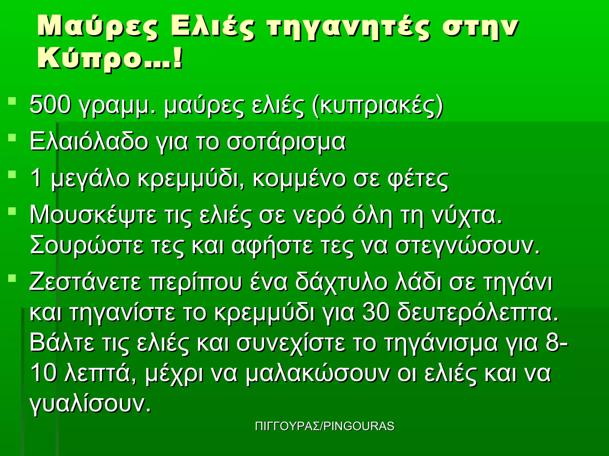 Μαύρες Ελιές τηγανητές στην
    Κύπρο…!
 500 γραμμ. μαύρες ελιές (κυπριακές)
 Ελαιόλαδο για το σοτάρισμα
 1 μεγάλο κρεμμύδι, κομμένο σε φέτες
 Μουσκέψτε τις ελιές σε νερό όλη τη νύχτα.
  Σουρώστε τες και αφήστε τες να στεγνώσουν.
 Ζεστάνετε περίπου ένα δάχτυλο λάδι σε τηγάνι
  και τηγανίστε το κρεμμύδι για 30 δευτερόλεπτα.
  Βάλτε τις ελιές και συνεχίστε το τηγάνισμα για 8-
  10 λεπτά, μέχρι να μαλακώσουν οι ελιές και να
  γυαλίσουν.
                      ΠΙΓΓΟΥΡΑΣ/PINGOURAS
 
