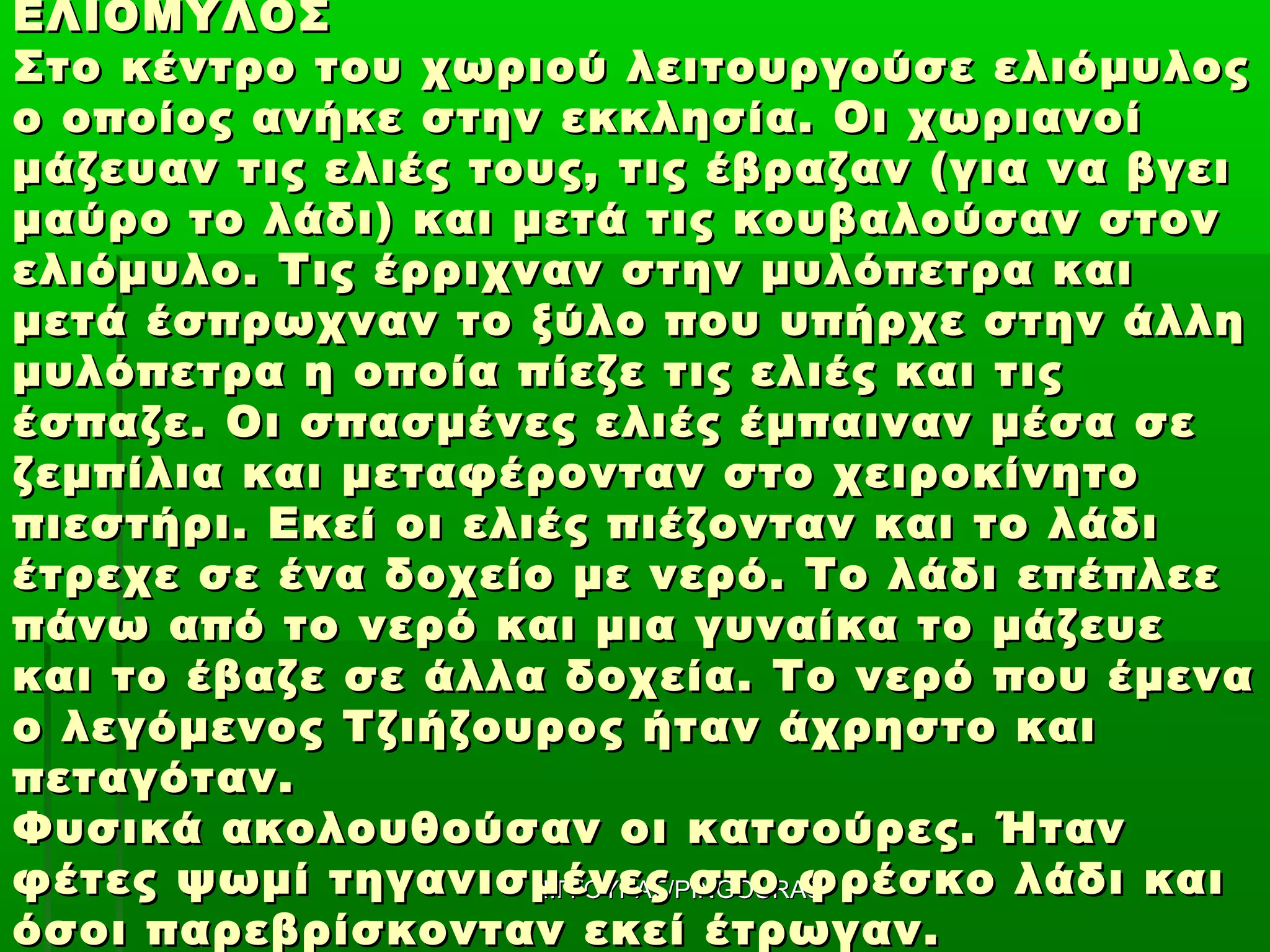 ΕΛΙΟΜΥΛΟΣ
Στο κέντρο του χωριού λειτουργούσε ελιόμυλος
ο οποίος ανήκε στην εκκλησία. Οι χωριανοί
μάζευαν τις ελιές τους, τις έβραζαν (για να βγει
μαύρο το λάδι) και μετά τις κουβαλούσαν στον
ελιόμυλο. Τις έρριχναν στην μυλόπετρα και
μετά έσπρωχναν το ξύλο που υπήρχε στην άλλη
μυλόπετρα η οποία πίεζε τις ελιές και τις
έσπαζε. Οι σπασμένες ελιές έμπαιναν μέσα σε
ζεμπίλια και μεταφέρονταν στο χειροκίνητο
πιεστήρι. Εκεί οι ελιές πιέζονταν και το λάδι
έτρεχε σε ένα δοχείο με νερό. Το λάδι επέπλεε
πάνω από το νερό και μια γυναίκα το μάζευε
και το έβαζε σε άλλα δοχεία. Το νερό που έμενα
ο λεγόμενος Τζιήζουρος ήταν άχρηστο και
πεταγόταν.
Φυσικά ακολουθούσαν οι κατσούρες. Ήταν
φέτες ψωμί τηγανισμένες στο φρέσκο λάδι και
                     ΠΙΓΓΟΥΡΑΣ/PINGOURAS
όσοι παρεβρίσκονταν εκεί έτρωγαν.
 