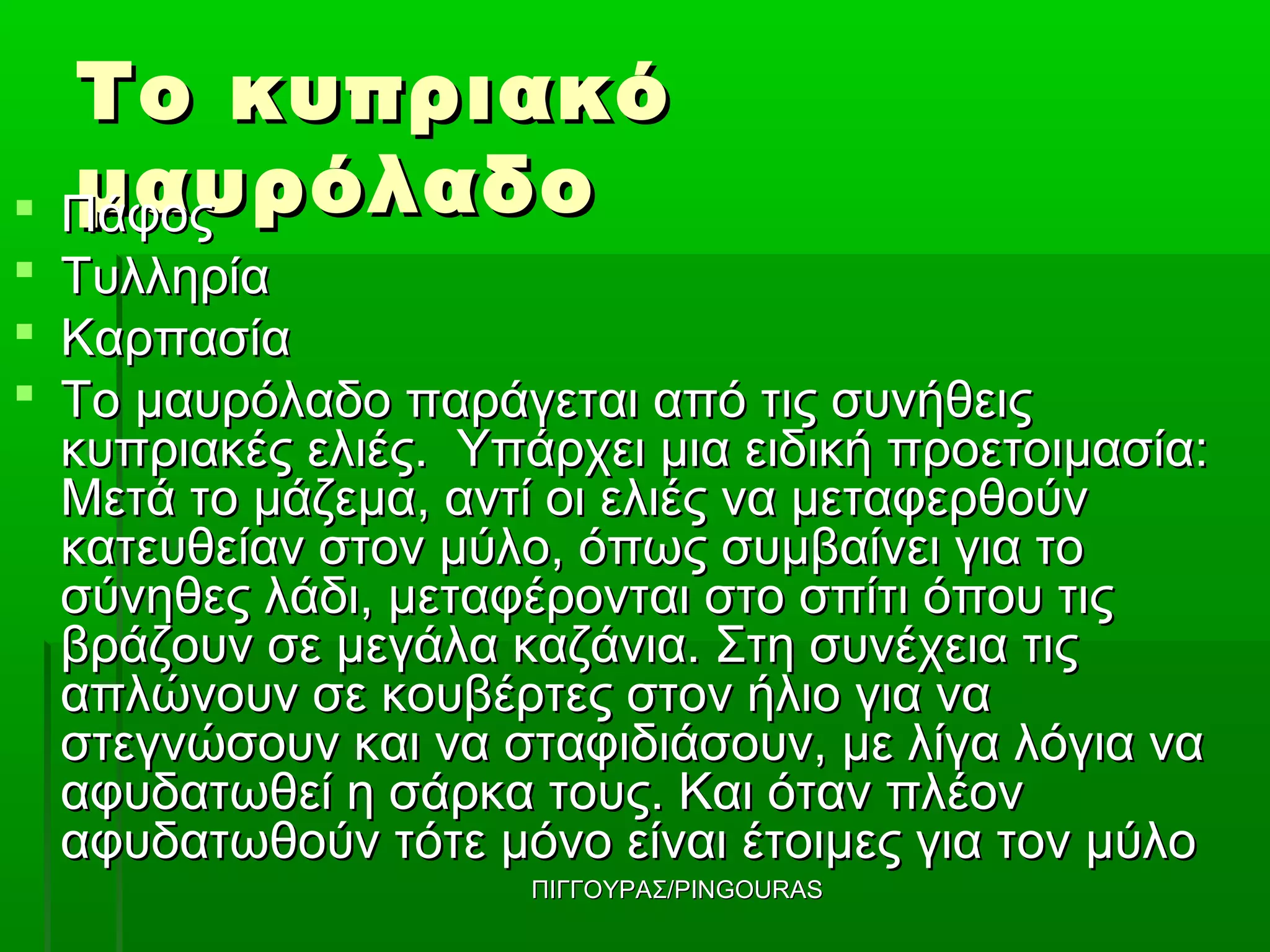 Το κυπριακό
 μαυρόλαδο
  Πάφος
 Τυλληρία
 Καρπασία
 Το μαυρόλαδο παράγεται από τις συνήθεις
  κυπριακές ελιές. Υπάρχει μια ειδική προετοιμασία:
  Μετά το μάζεμα, αντί οι ελιές να μεταφερθούν
  κατευθείαν στον μύλο, όπως συμβαίνει για το
  σύνηθες λάδι, μεταφέρονται στο σπίτι όπου τις
  βράζουν σε μεγάλα καζάνια. Στη συνέχεια τις
  απλώνουν σε κουβέρτες στον ήλιο για να
  στεγνώσουν και να σταφιδιάσουν, με λίγα λόγια να
  αφυδατωθεί η σάρκα τους. Και όταν πλέον
  αφυδατωθούν τότε μόνο είναι έτοιμες για τον μύλο
                      ΠΙΓΓΟΥΡΑΣ/PINGOURAS
 