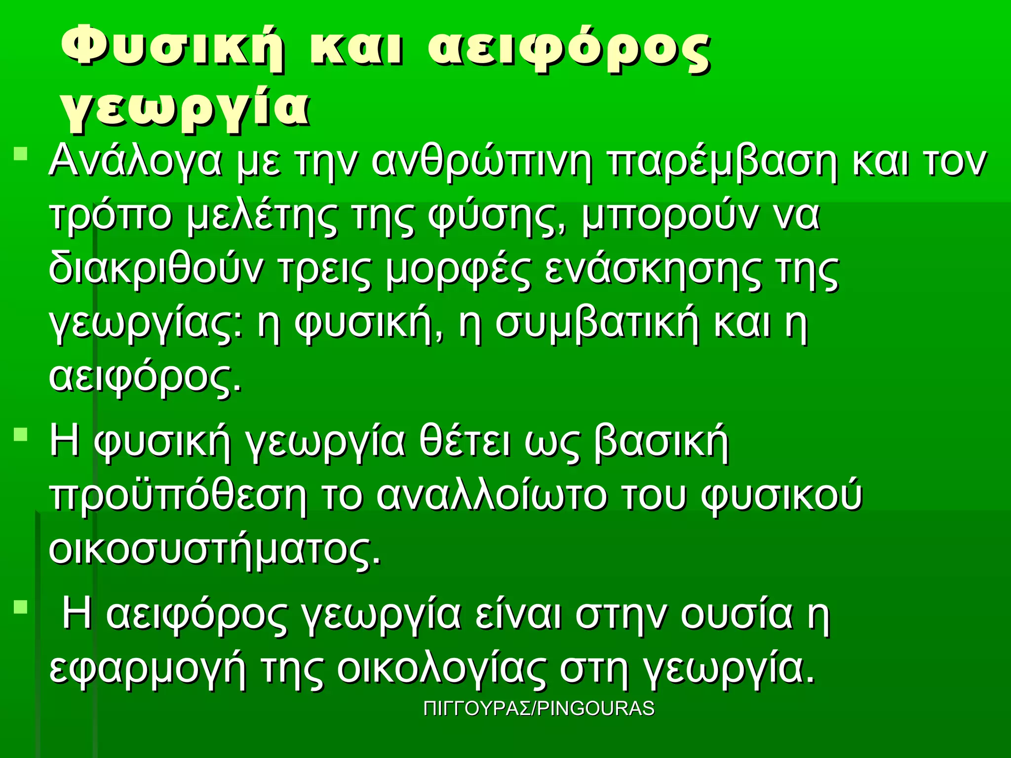 Φυσική και αειφόρος
  γεωργία
 Ανάλογα με την ανθρώπινη παρέμβαση και τον
  τρόπο μελέτης της φύσης, μπορούν να
  διακριθούν τρεις μορφές ενάσκησης της
  γεωργίας: η φυσική, η συμβατική και η
  αειφόρος.
 Η φυσική γεωργία θέτει ως βασική
  προϋπόθεση το αναλλοίωτο του φυσικού
  οικοσυστήματος.
 Η αειφόρος γεωργία είναι στην ουσία η
  εφαρμογή της οικολογίας στη γεωργία.
                  ΠΙΓΓΟΥΡΑΣ/PINGOURAS
 