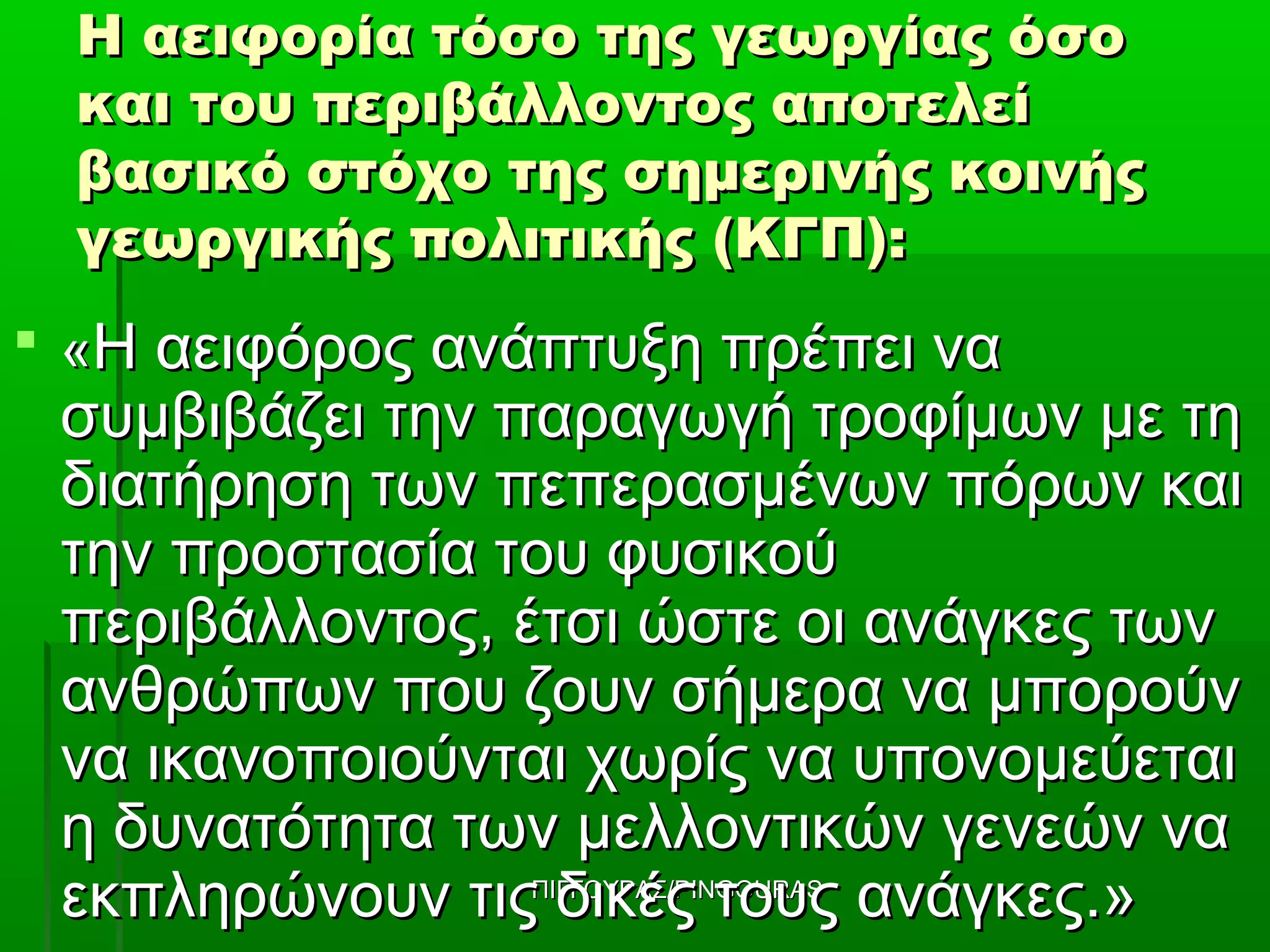 Η αειφορία τόσο της γεωργίας όσο
  και του περιβάλλοντος αποτελεί
  βασικό στόχο της σημερινής κοινής
  γεωργικής πολιτικής (ΚΓΠ):
 «Η αειφόρος ανάπτυξη πρέπει να
 συμβιβάζει την παραγωγή τροφίμων με τη
 διατήρηση των πεπερασμένων πόρων και
 την προστασία του φυσικού
 περιβάλλοντος, έτσι ώστε οι ανάγκες των
 ανθρώπων που ζουν σήμερα να μπορούν
 να ικανοποιούνται χωρίς να υπονομεύεται
 η δυνατότητα των μελλοντικών γενεών να
 εκπληρώνουν τις δικές τους ανάγκες.»
                ΠΙΓΓΟΥΡΑΣ/PINGOURAS
 