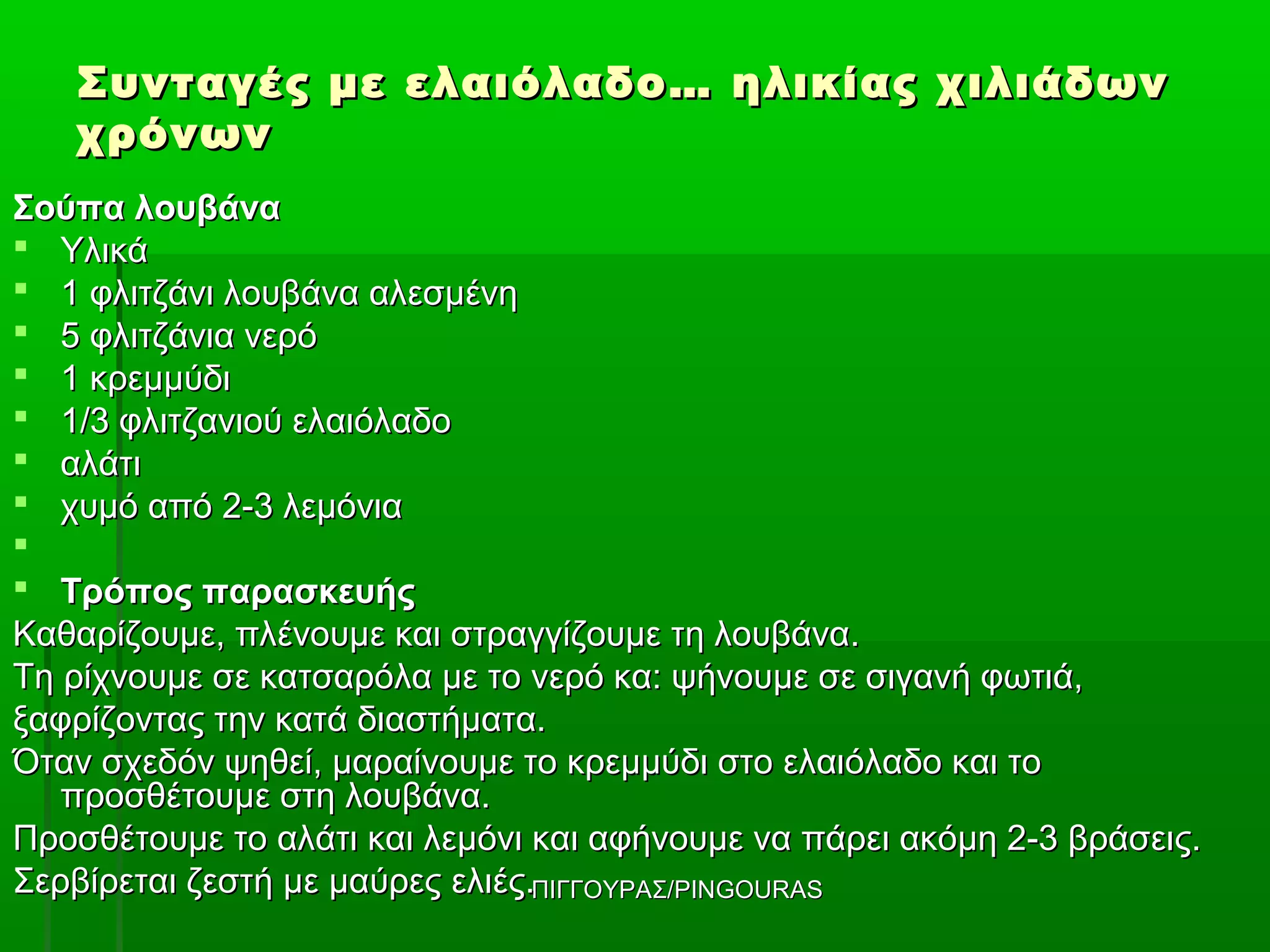 Συνταγές με ελαιόλαδο… ηλικίας χιλιάδων
   χρόνων
Σούπα λουβάνα
 Υλικά
 1 φλιτζάνι λουβάνα αλεσμένη
 5 φλιτζάνια νερό
 1 κρεμμύδι
 1/3 φλιτζανιού ελαιόλαδο
 αλάτι
 χυμό από 2-3 λεμόνια

 Τρόπος παρασκευής
Καθαρίζουμε, πλένουμε και στραγγίζουμε τη λουβάνα.
Τη ρίχνουμε σε κατσαρόλα με το νερό κα: ψήνουμε σε σιγανή φωτιά,
ξαφρίζοντας την κατά διαστήματα.
Όταν σχεδόν ψηθεί, μαραίνουμε το κρεμμύδι στο ελαιόλαδο και το
   προσθέτουμε στη λουβάνα.
Προσθέτουμε το αλάτι και λεμόνι και αφήνουμε να πάρει ακόμη 2-3 βράσεις.
Σερβίρεται ζεστή με μαύρες ελιές.ΠΙΓΓΟΥΡΑΣ/PINGOURAS
 