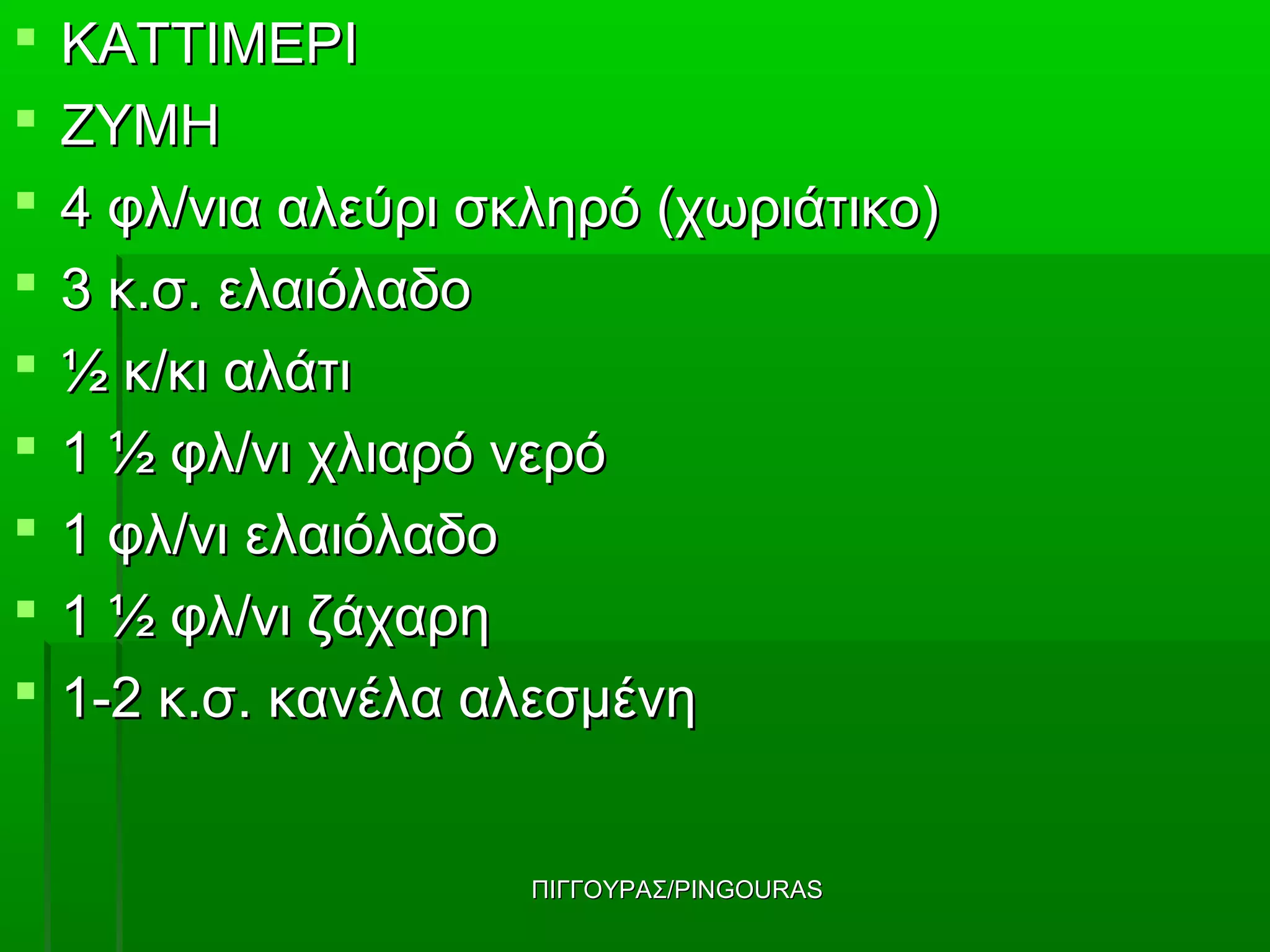    ΚΑΤΤΙΜΕΡΙ
   ΖΥΜΗ
   4 φλ/νια αλεύρι σκληρό (χωριάτικο)
   3 κ.σ. ελαιόλαδο
   ½ κ/κι αλάτι
   1 ½ φλ/νι χλιαρό νερό
   1 φλ/νι ελαιόλαδο
   1 ½ φλ/νι ζάχαρη
   1-2 κ.σ. κανέλα αλεσμένη


                      ΠΙΓΓΟΥΡΑΣ/PINGOURAS
 
