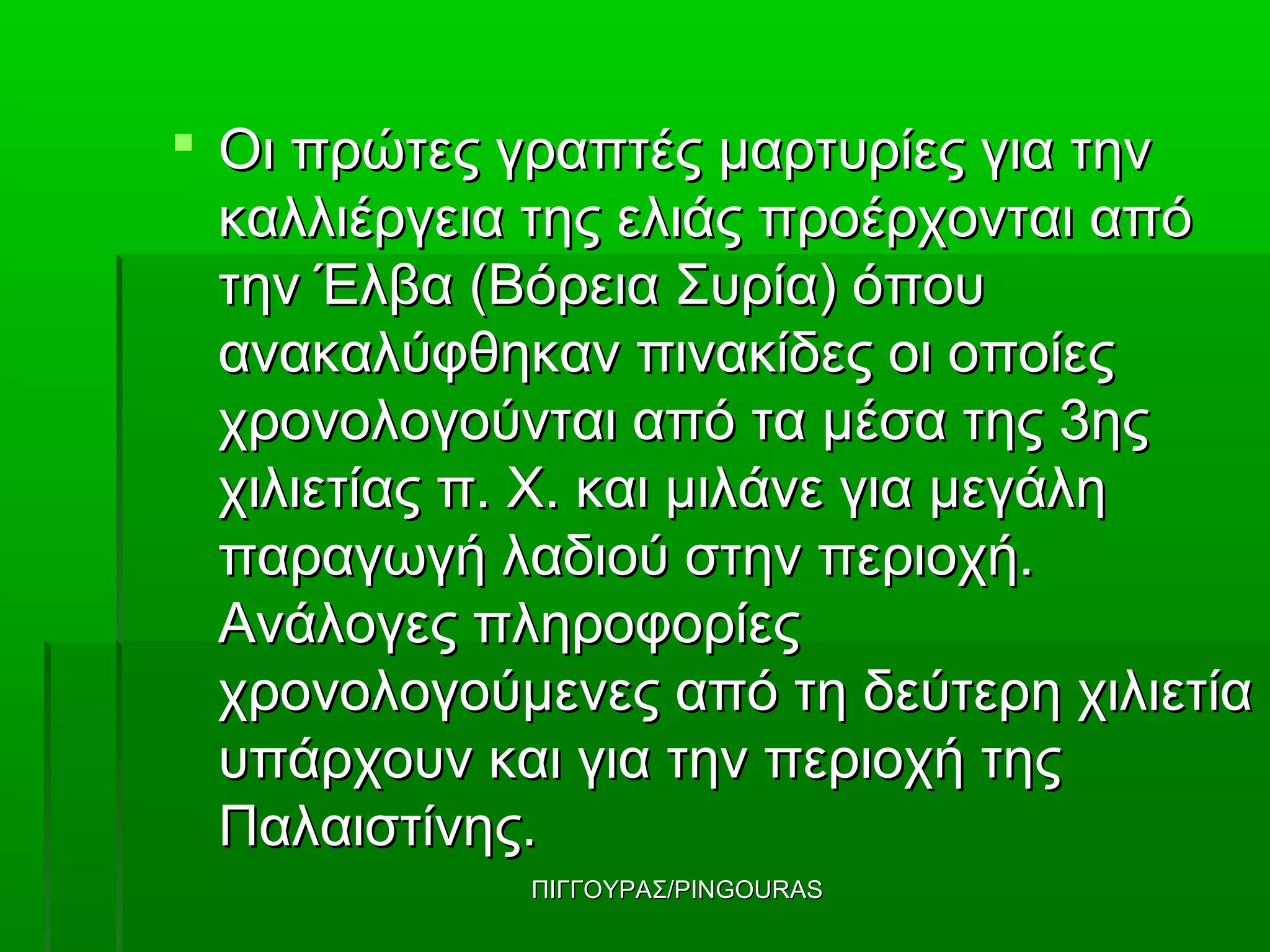  Οι πρώτες γραπτές μαρτυρίες για την
  καλλιέργεια της ελιάς προέρχονται από
  την Έλβα (Bόρεια Συρία) όπου
  ανακαλύφθηκαν πινακίδες οι οποίες
  χρονολογούνται από τα μέσα της 3ης
  χιλιετίας π. X. και μιλάνε για μεγάλη
  παραγωγή λαδιού στην περιοχή.
  Ανάλογες πληροφορίες
  χρονολογούμενες από τη δεύτερη χιλιετία
  υπάρχουν και για την περιοχή της
  Παλαιστίνης.
             ΠΙΓΓΟΥΡΑΣ/PINGOURAS
 