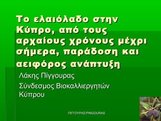 Το ελαιόλαδο στην
Κύπρο , από τους
αρχαίους χρόνους μέχρι
σήμερα , παράδοση και
αειφόρος ανάπτυξη
Λάκης Πίγγουρας
Σύνδεσμος Βιοκαλλιεργητών
Κύπρου

             ΠΙΓΓΟΥΡΑΣ/PINGOURAS
 