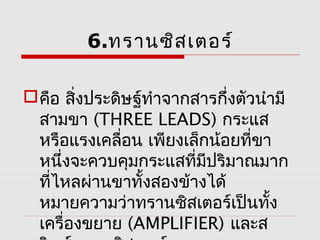 6.ทรานซิส เตอร์

 คือ สิ่งประดิษฐ์ทำาจากสารกึงตัวนำามี
                             ่
  สามขา (THREE LEADS) กระแส
  หรือแรงเคลื่อน เพียงเล็กน้อยที่ขา
  หนึ่งจะควบคุมกระแสที่มปริมาณมาก
                          ี
  ที่ไหลผ่านขาทั้งสองข้างได้
  หมายความว่าทรานซิสเตอร์เป็นทั้ง
  เครื่องขยาย (AMPLIFIER) และส
 