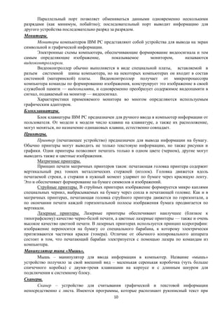 Параллельный порт позволяет обмениваться данными одновременно несколькими
разрядами (как минимум, побайтно); последовательный порт выводит информацию для
другого устройства последовательно разряд за разрядом.
Мониторы.
       Мониторы компьютеров IBM PC представляют собой устройства для вывода на экран
символьной и графической информации.
       Электронные схемы компьютера, обеспечивающие формирование видеосигнала и тем
самым определяющие изображение,            показываемое      монитором,     называются
видеоконтроллером.
       Видеоконтроллер обычно выполняется в виде специальной платы, вставляемой в
разъем системной шины компьютера, но на некоторых компьютерах он входит в состав
системной (материнской) платы.       Видеоконтроллер получает от микропроцессора
компьютера команды по формированию изображения, конструирует это изображение в своей
служебной памяти — видеопамяти, и одновременно преобразует содержимое видеопамяти в
сигнал, подаваемый на монитор — видеосигнал.
       Характеристики применяемого монитора во многом определяются используемым
графическим адаптером.
Блокклавиатуры.
       Блок клавиатуры IBM PC предназначен для ручного ввода в компьютер информации от
пользователя. От модели к модели число клавиш на клавиатуре, а также их расположение,
могут меняться, но назначение одинаковых клавиш, естественно совпадает.
Принтеры.
       Принтер (печатающее устройство) предназначен для вывода информации на бумагу.
Обычно принтеры могут выводить не только текстовую информацию, но также рисунки и
графики. Одни принтеры позволяют печатать только в одном цвете (черном), другие могут
выводить также и цветные изображения.
       Матричные принтеры.
       Принцип печати матричных принтеров таков: печатающая головка принтера содержит
вертикальный ряд тонких металлических стержней (иголок). Головка движется вдоль
печатаемой строки, а стержни в нужный момент ударяют по бумаге через красящую ленту.
Это и обеспечивает формирование на бумаге символов и изображений.
       Струйные принтеры. В струйных принтерах изображение формируется микро каплями
специальных чернил, выбрасываемых на бумагу через сопла в печатающей головке. Как и в
матричных принтерах, печатающая головка струйного принтера движется по горизонтали, а
по окончании печати каждой горизонтальной полосы изображения бумага продвигается по
вертикали.
       Лазерные принтеры. Лазерные принтеры обеспечивают наилучшее (близкое к
типографскому) качество черно-белой печати, а цветные лазерные принтеры — также и очень
высокое качество цветной печати. В лазерных принтерах используется принцип ксерографии:
изображение переносится на бумагу со специального барабана, к которому электрически
притягиваются частички краски (тонера). Отличие от обычного копировального аппарата
состоит в том, что печатающий барабан электризуется с помощью лазера по командам из
компьютера.
Манипулятор типа «Мышь».
       Мышь – манипулятор для ввода информации в компьютер. Название «мышь»
устройство получило за свой внешний вид – маленькая серенькая коробочка (чуть больше
спичечного коробка) с двумя-тремя клавишами на корпусе и с длинным шнуром для
подключения к системному блоку.
Сканеры.
       Сканер – устройство для считывания графической и текстовой информации
непосредственно с листа. Имеются программы, которые распознают рукописный текст при
                                          10
 