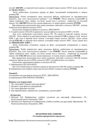 путьА: ARCHIV, а в верхней части панели, в которой открыт каталог ТЕXТ, будет указан путь
А: FILES ТЕXТ ).
     Затем необходимо установить курсор на файл, подлежащий копированию и нажать
клавишу F5.
Примечание: Чтобы скопировать сразу несколько файлов, необходимо их предварительно
выделить. Для этого используются клавиши * или INSERT. После нажатия клавишиF5 на
экране появляется окно- запрос, где будет указан путь к каталогу, открытому на соседней
панели (А: ARCHIV).Если путь указан правильно, то нужно нажать клавишу ENTER.
    При правильном выполнении всех выше указанных действий, в каталоге ARCHIV должны
появиться копии файлов каталога ТЕXТ.
    Аналогично копируются файлы из каталога DOCUMENT.
4. Создайте каталог CKLAD и перенесите туда все файлы из каталогов EDIT и SCAN.
     Для этого необходимо подготовить панели NC. На одной из панелей открыть каталог
CKLAD . Затем перейти на противоположную панель клавишей ТАВ и открыть в ней каталог
EDIT ( при этом в верхней части панели, в которой открыт каталог CKLAD , будет указан
путьА:CKLAD, а в верхней части панели, в которой открыт каталог EDIT , будет указан путь
А: PROGRAMM  EDIT ).
     Затем необходимо установить курсор на файл, подлежащий копированию и нажать
клавишу F6.
Примечание: Чтобы переместить сразу несколько файлов, необходимо их предварительно
выделить. Для этого используются клавиши * или INSERT. После нажатия клавишиF6 на
экране появляется окно- запрос, где будет указан путь к каталогу, открытому на соседней
панели (А: CKLAD ).Если путь указан правильно, то нужно нажать клавишу ENTER.
    При правильном выполнении всех выше указанных действий, в каталоге CKLAD должны
появиться файлы каталога EDIT( в каталоге EDIT этих файлов быть не должно).
    Аналогично перемещаются файлы из каталога SCAN.
5. Переименуйте CKLAD в BAZA.
    Для этого необходимо установить курсор на имя каталога CKLAD, нажать клавишу F6.
В появившемся окне набрать новое имя каталога BAZA и нажать клавишу ENTER.

Задание2:
а) поменяйте местами файлы каталогов ТЕXТ, DOCUMENT;
в) переименуйте DOCUMENTв СПРАВКА.

Вопросы для закрепления:
1. Что такое файл? Какова структура файла?
2. Назовите типы файлов и расширений.
3. Что такое файловая система?
4. Как переименовать, переместить, скопировать, удалить файл?

 Литература:
1. Михеева Е.В. Информатика: учебник студентов для сред.проф. образования.- М..:
   Издательский центр «Академия», 2009.
2. Михеева Е.В. Практикум по информатике: учебное пособие для сред.проф. образования.- М.:
   Издательский центр «Академия», 2006.




                              ПРАКТИЧЕСКОЕ ЗАНЯТИЕ
                           «Установка программного продукта»

Тема: Программное обеспечение вычислительной техники.
                                             12
 