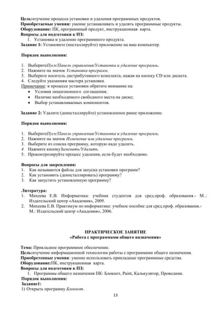 Цель:изучение процесса установки и удаления программных продуктов.
Приобретаемые умения: умение устанавливать и удалять программные продукты.
Оборудование: ПК, программный продукт, инструкционная карта.
Вопросы для подготовки к ПЗ:
   1. Установка и удаление программного продукта.
Задание 1: Установите (инсталлируйте) приложение на ваш компьютер.

Порядок выполнения:

1. ВыберитеПуск/Панель управления/Установка и удаление программ.
2. Нажмите на значок Установка программ.
3. Выберите носитель дистрибутивного комплекта, нажав на кнопку CD или дискета.
4. Следуйте указаниям мастера установки.
Примечание: в процессе установки обратите внимание на:
      Условия лицензионного соглашения;
      Наличие необходимого свободного места на диске;
      Выбор устанавливаемых компонентов.

Задание 2: Удалите (деинсталлируйте) установленное ранее приложение.

Порядок выполнения:

1.   ВыберитеПуск/Панель управления/Установка и удаление программ.
2.   Нажмите на значок Изменение или удаление программ.
3.   Выберите из списка программу, которую надо удалить.
4.   Нажмите кнопкуЗаменить/Удалить.
5.   Проконтролируйте процесс удаления, если будет необходимо.

Вопросы для закрепления:
1. Как называются файлы для запуска установки программ?
2. Как установить (деинсталлировать) программу?
3. Как запустить установленную программу?

Литература:
1. Михеева Е.В. Информатика: учебник студентов для сред.проф. образования.- М..:
   Издательский центр «Академия», 2009.
2. Михеева Е.В. Практикум по информатике: учебное пособие для сред.проф. образования.-
   М.: Издательский центр «Академия», 2006.



                              ПРАКТИЧЕСКОЕ ЗАНЯТИЕ
                        «Работа с программами общего назначения»

Тема: Прикладное программное обеспечение.
Цель:изучение информационной технологии работы с программами общего назначения.
Приобретенные умения: умение использовать прикладные программные средства.
Оборудование:ПК, инструкционная карта.
Вопросы для подготовки к ПЗ:
   1. Программы общего назначения ПК: Блокнот, Paint, Калькулятор, Проводник.
Порядок выполнения:
Задание1:
1) Открыть программу Блокнот.
                                            13
 