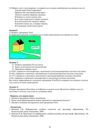 2) Набрать текст стихотворения и сохранить его в папке своейгруппы под именем стих.txt.
      Унылая пора! Очей очарованье!
      Приятна мне твоя прощальная краса —
      Люблю я пышное природы увяданье,
      В багрец и в золото одетые леса,
      В их сенях ветра шум и свежее дыханье,
      И мглой волнистою покрыты небеса,
      И редкий солнца луч, и первые морозы,
      И отдаленные седой зимы угрозы.

Задание2:
1) Открыть программу Paint.
2) Нарисовать рисунок и сохранить его в папке своей группы под именем дом.bmp.




Задание 3:
    1) Открыть программу Калькулятор.
    2) Задать инженерный вид калькулятора.
    3) Произвести перевод чисел:
а) 101012 перевести в восьмеричную, десятичную и шестнадцатеричную системы счисления.
б) 18510 перевести в двоичную, восьмеричную и шестнадцатеричную системы счисления.
в) 17718 перевести в двоичную, десятичную и шестнадцатеричную системы счисления.
г) Е416 перевести в двоичную, восьмеричную и десятичную системы счисления.
Все ответы зафиксировать в документе программы WordPad и сохранить под именем системы
счисления.txt в папке своей группы.

Задание 4:
Открыть программу Проводник и отобразить в правой части Проводника файлы стих.txt,
часы.bmp и системы счисления.txt, созданные вами.

 Вопросы для закрепления:
1. Назовите программы общего назначения.
2. Какие виды форматирования можно произвести в программе Блокнот?
3. Назовите основные инструменты окна программы Paint.

 Литература:
1. Михеева Е.В. Информатика: учебник студентов для сред.проф. образования.- М..:
   Издательский центр «Академия», 2009.
2. Михеева Е.В. Практикум по информатике: учебное пособие для сред.проф. образования.- М.:
   Издательский центр «Академия», 2006.




                                             14
 