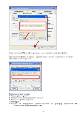 После нажатия на ОК, начнѐтся архивация и мы получим готовый архив файлов.

При извлечении файлов из архива с паролем, нужно в окошко ввести пароль, после чего
произойдѐт разархивирование.




Вопросы для закрепления:
1. Как запаролить архив?
2. Из каких символов может состоять пароль?
3. Как извлечь файлы из архива?
Литература:
1. Михеева Е.В. Информатика: учебник студентов для сред.проф. образования.- М..:
       Издательский центр «Академия», 2009.


                                           16
 