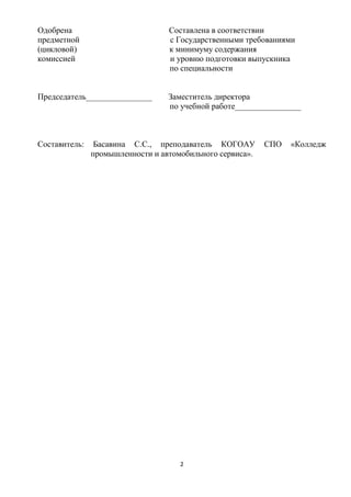 Одобрена                          Составлена в соответствии
предметной                        с Государственными требованиями
(цикловой)                        к минимуму содержания
комиссией                         и уровню подготовки выпускника
                                  по специальности


Председатель________________      Заместитель директора
                                  по учебной работе________________



Составитель:    Басавина С.С., преподаватель КОГОАУ        СПО   «Колледж
               промышленности и автомобильного сервиса».




                                     2
 