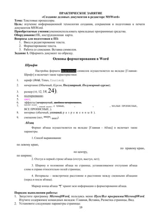 ПРАКТИЧЕСКОЕ ЗАНЯТИЕ
                   «Создание деловых документов в редакторе MSWord»
Тема: Текстовые процессоры.
Цель: изучение информационной технологии создания, сохранения и подготовки к печати
документов MSWord.
Приобретаемые умения:умениеиспользовать прикладные программные средства.
Оборудование:ПК, инструкционная карта.
Вопросы для подготовки к ПЗ:
   1. Ввод и редактирование текста.
   2. Форматирование текста.
   3. Работа со списками. Вставка символов.
Задание 1. Оформить документ по образцу.
                            Основы форматирования в Word
       Шрифт
             Настройка формата выделенных символов осуществляется на вкладке [Главная-
      Шрифт] и включает такие характеристики:
 1.   шрифт (Arial, Times, Courier);
 2.   начертание (Обычный, Курсив, Полужирный, Полужирный курсив);

 3.                     24)
      размер (10, 12, 14,               ;
 4.   подчеркивание;
 5.   цвет;
 6.   эффекты (зачеркнутый, двойное зачеркивание,
      верхний индекс
 7.                  , нижний индекс, с тенью, ,           ,         , МАЛЫЕ ПРОПИСНЫЕ,
      ВСЕ ПРОПИСНЫЕ, ).
 8.   интервал (обычный, уплотненный, р а з р е ж е н н ы й ).
 9.   смещение (нет, вверх, вниз).
       Абзац
           Формат абзаца осуществляется на вкладке [Главная - Абзац] и включает такие
      параметры.

           1. Способ выравнивания:

 по левому краю,
                                                                            по правому краю,
                                            по центру,
 по ширине;
           2. Отступ в первой строке абзаца (отступ, выступ, нет);

            3. Ширину и положение абзаца на странице, устанавливаемое отступами абзаца
      слева и справа относительно полей страницы;

            4. Интервалы – межстрочное расстояние и расстояние между смежными абзацами
      (перед и после абзаца).

           Маркер конца абзаца ―¶‖ хранит всю информацию о форматировании абзаца.

Порядок выполнения работы:
1. Запустите программу MicrosoftWord, пользуясь меню Пуск/Все программы/MicrosoftWord.
   Изучите содержимое командных вкладок: Главная, Вставка, Разметка страницы, Вид.
2. Установите следующие параметры страницы:
                                                 19
 