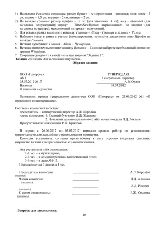 1) На вкладке Разметка страницы: размер бумаги – А4; ориентация – книжная; поля: левое – 3
   см, правое – 1,5 см, верхнее – 2 см, нижнее – 2 см.
2) На вкладке Главная: размер шрифта – 12 пт (для заголовка 14 пт); вид – обычный (для
   заголовка полужирный); шрифт – TimesNewRoman; выравнивание– по ширине (для
   заголовка по центру); межстрочный интервал – полуторный.
3. Для вставки рамки выполните команду: Главная – Абзац – Границы и заливка - Рамка.
4. Наберите текст в рамке с учетом форматирования, используя диалоговое окно Шрифт на
   вкладке Главная.
5. Вставки нумерации: Главная – Абзац – Нумерация.
6. Вставка символа¶:выполните команду Вставка – Символи выберите необходимый символ из
   группы Wingdings.
7. Сохраните документ в своей папке под именем ―Задание 1‖.
Задание 2:Создать Акт о списании имущества.
                                          Образец задания


   ООО «Прогресс»                                             УТВЕРЖДАЮ
   АКТ                                                     Генеральный директор
   03.07.2012 №17                                      _________________А.В. Орлов
   Воронеж                                                      05.07.2012
   О списании имущества

   Основание: приказ генерального директора ООО «Прогресс» от 25.06.2012 №1 «О
проведении инвентаризации».

Составлен комиссией в составе:
   председатель – коммерческий директор А.Л. Королѐва
   члены комиссии: 1. Главный бухгалтер Л.Д. Жданова
                    2. Начальник административно-хозяйственного отдела Л.Д. Роклеев
   Присутствовали: кладовщица Р.Ж. Крылова.

   В период с 26.06.2012 по 03.07.2012 комиссия провела работу по установлению
непригодности для дальнейшего использования имущества.
   Комиссия установила: согласно прилагаемому к акту перечню подлежит списанию
имущество в связи с непригодностью его использования.

   Акт составлен в трѐх экземплярах:
      1-й экз. – в бухгалтерию,
      2-й экз. – в административно-хозяйственный отдел,
      3-й экз. – в дело №1-13.
   Приложение: на 3 листах в 1 экз.

   Председатель комиссии              ________________                      А.Л. Королѐва
(подпись)
   Члены комиссии:                    ________________                      Л.Д. Жданова
     (подпись)
                                      ___________________                    Л.Д. Роклеев
   (подпись)
   С актом ознакомлены:               _________________                     Р.Ж. Крылова
 (подпись)




 Вопросы для закрепления:
                                             20
 