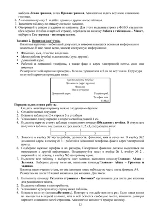 выбрать Левая граница, затем Правая граница. Аналогично задать верхнюю и нижнюю
   границы.
6. Аналогично пункту 5 задайте границы других ячеек таблицы.
7. Заполните таблицу по смыслу согласно заданию.
8. Отсортируйте список студентов по алфавиту. Для этого выделите строки с Ф.И.О. студентов
   (без первого столбца и верхней строки), перейдите на вкладку Работа с таблицами – Макет,
   выберите Сортировка – по возрастанию.
 Задание 2. Визитная карточка.
   Визитная карточка – небольшой документ, в котором находится основная информация о
   владельце. В нее, чаще всего, заносят следующую информацию:
     Фамилию, имя, отчество владельца.
     Место работы (учебы) и должность (курс, группа).
     Домашний адрес.
     Рабочий и домашний телефоны, а также факс и адрес электронной почты, если они
      имеются
     Размер визитной карточки примерно - 8 см по горизонтали и 5 см по вертикали. Структура
     визитной карточки приведена ниже:
                                     Место работы (учебы)
                                    Должность (курс, группа)
                                           Фамилия
                                         Имя и отчество
                          Домашний адрес                   Телефон раб.
                                                           Телефон дом.
                                                                 Е-Mail
Порядок выполнения работы:
     Создать визитную карточку можно следующим образом:
 1. Создайте новый документ
 2. Вставьте таблицу из 2-х строк и 2-х столбцов
 3. Установите длину первого и второго столбца равной 4 см.
 4. Выделите первую строку таблицы и выполните командуОбъединить ячейки. В результате
     получится таблица, состоящая из трех ячеек 1, 2 и3, следующего вида:
                                              1
                                    2                      3
 5. Занесите в ячейку №1место работы, должность, фамилию, имя и отчество. В ячейку №2
     домашний адрес, в ячейку № 3 – рабочий и домашний телефоны, факс и адрес электронной
     почты.
 6. Подберите нужные шрифты и их размеры, Начертание фамилии должно выделяться по
     отношению к другой информации. Отцентрируйте текст в ячейке № 1, ячейку № 2 .
     выровняйте по левому, а ячейку №3 по правому краю.
 7. Выделите всю таблицу и выберите цвет заливки, выполнив командуГлавная– Абзац –
     Заливка. Выберите рамку визитки, выполнив командуГлавная– Абзац – Граница и
     заливка.
    Визитка практически готова, но она занимает лишь небольшую часть листа формата А4.
    Разместим на листе 10 копий визитки в две колонки. Для этого:
 1. Выполните команду Разметка страницы - Колонки” иустановите для листа две колонки
    для размещения текста.
 2. Выделите таблицу и скопируйте ее.
 3. Установите курсор на одну строку ниже таблицы.
 4. Вставьте визитку (командаВставить). Повторите эти действия пять раз. Если пятая копия
    не вмещается в первой колонке, или в ней остается свободное место, измените размеры
    верхнего и нижнего полей страницы. Аналогично заполните правую колонку.
                                               22
 