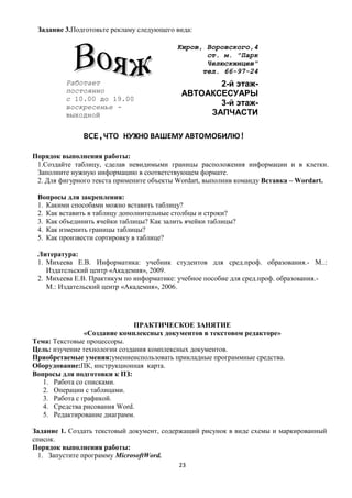 Задание 3.Подготовьте рекламу следующего вида:

                                           Киров, Воровского,4
                                                  ст. м. "Парк
                                                  Челюскинцев"
                                                 тел. 66-97-24
         Работает                                  2-й этаж-
         постоянно                          АВТОАКСЕСУАРЫ
         с 10.00 до 19.00
         воскресенье -                             3-й этаж-
         выходной                                ЗАПЧАСТИ

              ВСЕ,ЧТО НУЖНО ВАШЕМУ АВТОМОБИЛЮ!

Порядок выполнения работы:
 1.Создайте таблицу, сделав невидимыми границы расположения информации и в клетки.
 Заполните нужную информацию в соответствующем формате.
 2. Для фигурного текста примените объекты Wordart, выполнив команду Вставка – Wordart.

 Вопросы для закрепления:
 1. Какими способами можно вставить таблицу?
 2. Как вставить в таблицу дополнительные столбцы и строки?
 3. Как объединить ячейки таблицы? Как залить ячейки таблицы?
 4. Как изменить границы таблицы?
 5. Как произвести сортировку в таблице?

 Литература:
 1. Михеева Е.В. Информатика: учебник студентов для сред.проф. образования.- М..:
    Издательский центр «Академия», 2009.
 2. Михеева Е.В. Практикум по информатике: учебное пособие для сред.проф. образования.-
    М.: Издательский центр «Академия», 2006.




                               ПРАКТИЧЕСКОЕ ЗАНЯТИЕ
                «Создание комплексных документов в текстовом редакторе»
Тема: Текстовые процессоры.
Цель: изучение технологии создания комплексных документов.
Приобретаемые умения:умениеиспользовать прикладные программные средства.
Оборудование:ПК, инструкционная карта.
Вопросы для подготовки к ПЗ:
   1. Работа со списками.
   2. Операции с таблицами.
   3. Работа с графикой.
   4. Средства рисования Word.
   5. Редактирование диаграмм.

Задание 1. Создать текстовый документ, содержащий рисунок в виде схемы и маркированный
список.
Порядок выполнения работы:
  1. Запустите программу MicrosoftWord.
                                           23
 