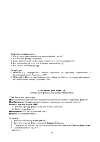 Вопросы для закрепления:
 1. Как вставить нумерованный или маркированный список?
 2. Как вставить фигуру в документ?
 3. Какие действия с фигурами можно произвести в текстовом редакторе?
 4. Как придать фигуре тень, залить фигуру, изменить контур?
 5. Как создать объѐмную фигуру?

 Литература:
 1. Михеева Е.В. Информатика: учебник студентов для сред.проф. образования.- М..:
    Издательский центр «Академия», 2009.
 2. Михеева Е.В. Практикум по информатике: учебное пособие для сред.проф. образования.-
    М.: Издательский центр «Академия», 2006.




                            ПРАКТИЧЕСКОЕ ЗАНЯТИЕ
                     «Оформление формул редактором MSEquation»

Тема: Текстовые процессоры.
Цель: изучение информационной технологии создания документов, содержащих формулы.
Приобретаемые умения:умениеиспользовать прикладные программные средства.
Вопросы для подготовки к ПЗ:
   1. Вставка структур формул и математических символов.
   2. Конструктор формул.
Оборудование:ПК, инструкционная карта.
Порядок выполнения работы:

Задание 1.
 1. Запустите программу MicrosoftWord.
 2. Загрузите редактор формул командой Вставка-Формула.
 3. Ознакомьтесь с панелью инструментов, содержащихся на вкладке Работа с формулами.
 4. Создайте формулу:           .
   Для этого:
                                           26
 