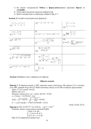 1) На панели инструментов Работа с формуламивыберите функцию Предел и
                 логарифм.
              2) Среди представленных пределов выберите   .
              3) Вместо квадратиков с клавиатуры наберите =1.

Задание 2. Создайте последовательно формулы:

      1       1            1        1   1                       2             3             4            5         6                                 2
                                                         7) 2             3             4            5         6                              x            y       6,
 1) 5         6            7        8   9
                                                                                                                                                 y
                                                                                                                                                     2
                                                                                                                                                           x       6.
                                                                                                                                       13)

      1       2        5        6                        8)                                                                                               2х
                                                                                                                                                               2
                                                                                                                                                                    2
 2) 3         4        7        8                        (a         b)
                                                                         3
                                                                                    a
                                                                                        3
                                                                                                3a b
                                                                                                         2
                                                                                                                   3 ab
                                                                                                                           2
                                                                                                                               b
                                                                                                                                   2
                                                                                                                                             lim          х
                                                                                                                                                               2
                                                                                                                                                                   3
                                                                                                                                       14)   х



                                                                                                     2                                 15)
 3) 10            25           11
                                                              x 1, 2
                                                                                    b            b            4 ac
                                                         9)                                      2a

                                                                          2                      2
          3            4                                        sin                     cos 3
              2            3
 4)
                                                         10)                      3 cos 2


                                                                          2        3
          2            2            2       2       2           sin                                                    2
 5)                                                                                2                           sin
                                                                              2
                                                                    ctg                     2                      2           3
                                                                                                             ctg
                                                                                                                               2
                                                         11)
                       2            2               2
 6) ( a           b)            a       2 ab    b               1
                                                                         5
                                                                     х            dx
                                                         12)    0




 Задание 3.Наберите текст и формулы по образцу.

                                                                       Образец задания

 Пример 1. В прямоугольном ∆ АВС известны длина гипотенузы АВ, равная 12,5, и косинус
 угла АВС, равный числу 44/125. Найти величину синуса угла САВ и площадь треугольника.
    Дано: с=12,5 и     = 44/125.
    Найти:      и S.
    Решение: имеем       =a/с =    =44/125 = 0,325;
    а = с*    = 12,5*0,325 = 4,4;
                   =                            =                      0,936;
      S = ½ (а*с*                           ) = ½*4,4*12,5*0,936 = 25,74.
                                                                                                                                                         Ответ: 0,325; 25,74.
 Пример 2. (2Х+1) (Х2-Y2+1) 2/(Х-2), где Y = (-Х)1/2
   Решение: область допустимых значений (ОДЗ)
                     - Х 0; Х 0;
                     Х – 2 0 Х 2;
                     Х 0 E = [- ; 0].
   При Х E неравенство примет вид:
                                                                                                27
 