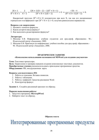 Квадратный трехчлен                  положителен при всех Х, так как его дискриминант
 отрицателен и коэффициент при                  , получим равносильное неравенство.

 Вопросы для закрепления:
 1. Назовите элементы формулы.
 2. Каков алгоритм ввода формул?
 3. Как выполнить редактирование формулы?

 Литература:
 1. Михеева Е.В. Информатика: учебник студентов для сред.проф. образования.- М..:
    Издательский центр «Академия», 2009.
 2. Михеева Е.В. Практикум по информатике: учебное пособие для сред.проф. образования.-
    М.: Издательский центр «Академия», 2006.



                            ПРАКТИЧЕСКОЕ ЗАНЯТИЕ
      «Комплексное использование возможностей MSWord для создания документов»

Тема: Текстовые процессоры.
Цель: Закрепление и проверка навыков создания комплексных текстовых документов.
Приобретаемые умения:умениеиспользовать прикладные программные средства.
Оборудование: ПК, инструкционная карта.

Вопросы для подготовки к ПЗ:
   1. Работа со списками. Вставка символов.
   2. Работа с таблицами.
   3. Работа с графикой. Средства рисования Word.
   4. Конструктор формул.

Задание 1. Создайте рекламный проспект по образцу.

Порядок выполнения работы:
1. Запустите программу MicrosoftWord.
2. Наберите текст по образцу.




                                        Образец текста




                                             28
 