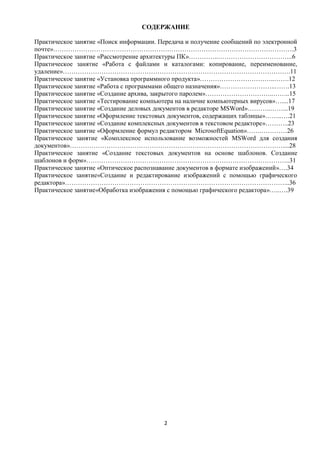 СОДЕРЖАНИЕ

Практическое занятие «Поиск информации. Передача и получение сообщений по электронной
почте»………………………………………………………………………………………………….3
Практическое занятие «Рассмотрение архитектуры ПК»…………..……………………………..6
Практическое занятие «Работа с файлами и каталогами: копирование, переименование,
удаление»…………………………………………………………………………………………….11
Практическое занятие «Установка программного продукта»……………………………..…….12
Практическое занятие «Работа с программами общего назначения»……………………..…….13
Практическое занятие «Создание архива, закрытого паролем»…………………………..……..15
Практическое занятие «Тестирование компьютера на наличие компьютерных вирусов»…....17
Практическое занятие «Создание деловых документов в редакторе MSWord»………..……...19
Практическое занятие «Оформление текстовых документов, содержащих таблицы»……..….21
Практическое занятие «Создание комплексных документов в текстовом редакторе»………..23
Практическое занятие «Оформление формул редактором MicrosoftEquation»…….…………26
Практическое занятие «Комплексное использование возможностей MSWord для создания
документов»………………………………………………………………………………………....28
Практическое занятие «Создание текстовых документов на основе шаблонов. Создание
шаблонов и форм»…………………………………………………………………………………..31
Практическое занятие «Оптическое распознавание документов в формате изображений»….34
Практическое занятие«Создание и редактирование изображений с помощью графического
редактора»…………………………………………………………………………………………...36
Практическое занятие«Обработка изображения с помощью графического редактора»…..….39




                                          2
 