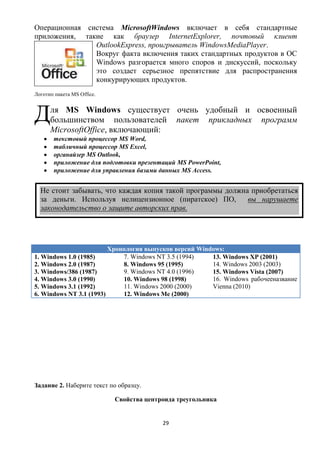 Операционная система MicrosoftWindows включает в себя стандартные
приложения, такие как браузер InternetExplorer, почтовый клиент
               OutlookExpress, проигрыватель WindowsMediaPlayer.
               Вокруг факта включения таких стандартных продуктов в ОС
               Windows разгорается много споров и дискуссий, поскольку
               это создает серьезное препятствие для распространения
               конкурирующих продуктов.
Логотип пакета MS Office.



Д     ля MS Windows существует очень удобный и освоенный
      большинством пользователей пакет прикладных программ
      MicrosoftOffice, включающий:
       текстовый процессор MS Word,
       табличный процессор MS Excel,
       органайзер MS Outlook,
       приложение для подготовки презентаций MS PowerPoint,
       приложение для управления базами данных MS Access.


  Не стоит забывать, что каждая копия такой программы должна приобретаться
  за деньги. Используя нелицензионное (пиратское) ПО,       вы нарушаете
  законодательство о защите авторских прав.




                         Хронология выпусков версий Windows:
1. Windows 1.0 (1985)        7. Windows NT 3.5 (1994)   13. Windows XP (2001)
2. Windows 2.0 (1987)        8. Windows 95 (1995)       14. Windows 2003 (2003)
3. Windows/386 (1987)        9. Windows NT 4.0 (1996)   15. Windows Vista (2007)
4. Windows 3.0 (1990)        10. Windows 98 (1998)      16. Windows рабочееназвание
5. Windows 3.1 (1992)        11. Windows 2000 (2000)    Vienna (2010)
6. Windows NT 3.1 (1993)     12. Windows Me (2000)




Задание 2. Наберите текст по образцу.

                            Свойства центроида треугольника


                                          29
 