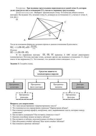 Т е о р е м а : Три медианы треугольника пересекаются в одной точке G, которая
 делит каждую из них в отношении 2:1, считая от вершины треугольника.
        Д о к а з а т е л ь с т в о . Выберем произвольную точку О в качестве общего начала
 векторов. На медиане АА1 возьмем точку G, делящую ее в отношении 2:1, считая от точки А
 (см. рис.)
       О
                                                                   С


                                                              А1

                                              G

                А                                         В
 Тогда на основании формулы деления отрезка в данном отношении будем иметь:
     = 1/2 ( + ) и =            .
 Отсюда:
    = 1/3 ( +    + )
        В это выражение векторы           ,    ,    вершины ∆ АВС входят равноправно
 (симметрично). Поэтому векторы точек, делящих другие две медианы в отношении 2:1, будут
 иметь то же выражение (1). Это означает, что делящие точки совпадают, ч.т.д.

 Задание 3. Создайте схему.


                                 Средства защиты от
                                компьютерных вирусов




Программы-              Программы –                Программы-                   Доктора-
 детекторы              фаги (доктора)              вакцины                     ревизоры


           Программы-                                              Программы-
            ревизоры                                                фильтры


 Вопросы для закрепления:
 1. Что такое редактирование и форматирование текста?
 2. Что понимается под параметрами страницы? Параметрами абзаца?
 3. Как изменить размер шрифта, начертание, цвет, выравнивание текста, интервал между
    символами?
 4. Как вставить нумерацию? Как вставить символы в текст?
 5. Какими способами можно вставить таблицу?
 6. Как вставить в таблицу дополнительные столбцы и строки?
 7. Как объединить ячейки таблицы? Как залить ячейки таблицы?
 8. Как изменить границы таблицы?
                                              30
 